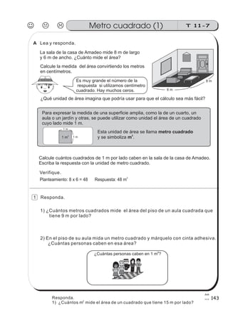 2) En el piso de su aula mida un metro cuadrado y márquelo con cinta adhesiva.
¿Cuántas personas caben en esa área?
1) ¿Cuántos metros cuadrados mide el área del piso de un aula cuadrada que
tiene 9 m por lado?
Calcule la medida del área convirtiendo los metros
en centímetros.
¿Qué unidad de área imagina que podría usar para que el cálculo sea más fácil?
Para expresar la medida de una superficie amplia, como la de un cuarto, un
aula o un jardín y otras, se puede utilizar como unidad el área de un cuadrado
cuyo lado mide 1 m.
Esta unidad de área se llama
y se simboliza .
metro cuadrado
m
2
1 m2
1 m
1 m
Es muy grande el número de la
respuesta si utilizamos centímetro
cuadrado. Hay muchos ceros.
Calcule cuántos cuadrados de 1 m por lado caben en la sala de la casa de Amadeo.
Escriba la respuesta con la unidad de metro cuadrado.
Planteamiento: 8 x 6 = 48 Respuesta: 48 m
2
¿Cuántas personas caben en 1 m ?
2
La sala de la casa de Amadeo mide 8 m de largo
y 6 m de ancho. ¿Cuánto mide el área?
Lea y responda.
Verifique.
Responda.
J K L T 11-7Metro cuadrado (1)
143
6 m
8 m
1
A
Responda.
1) ¿Cuántos m mide el área de un cuadrado que tiene 15 m por lado?2
 