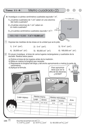 Investigue a cuántos centímetros cuadrados equivale 1 m .
2
1) ¿Cuántos cuadrados de 1 cm caben en una columna
del metro cuadrado?
2
2) ¿Cuántas columnas de 1 cm caben en
un metro cuadrado?
2
3) ¿A cuántos centímetros cuadrados equivale 1 m ?
2
100 x 100 = 10,000 1 m = 10,000 cm
2 2
Exprese las medidas de las áreas en la unidad que se le pide.
1) 2 m (cm )
2 2
2) 5 m (cm )
2 2
3) 10 m (cm )
2 2
4) 30,000 cm (m )
2 2
5) 90,000 cm (m )
2 2
6) 180,000 cm (m )
2 2
En grupo investigue el área de varios lugares rectangulares y cuadrados de la
escuela. Realice estos pasos:
a) Estime el área de los lugares antes de la medición.
b) Mida en metros la longitud que necesite.
c) Represente la longitud del largo y del ancho aproximando a metros la parte de
centímetros.
d) Aplique la fórmula. Para aproximar
tiene que ver la
cifra de las decenas,
¿verdad?
Metro cuadrado (2)Tema 11-8
144
1 m
21 m
(100 cm)
1 m (100 cm)
1
2
A
Escriba el número en el .
1) 3 m = cm 2) 8 m = cm 3) 60,000 cm = m2 2 2 2 2 2
 