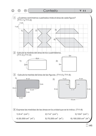 Calcule la medida del área de los cuadriláteros.
(T11-3 y T11-4)
¿Cuántos centímetros cuadrados mide el área de cada figura?
(T11-1 y T11-2)
Calcule la medida del área de las figuras. (T11-5 y T11-6)
Exprese las medidas de las áreas en la unidad que se le indica. (T11-8)
1) 6 m (cm ) 2) 7 m (cm ) 3) 12m (cm )
4) 50,000 cm (m ) 5) 70,000 cm (m ) 6) 180,000 cm (m )
2 2 2 2 2 2
2 2 2 2 2 2
4cm
5m
1)
1)
2)
2)
5m2cm
5 cm
3 cm
3 cm
3 cm
8 cm
6 cm
3 cm 3 cm
2 cm
4 cm 4 cm
6 cm 6 cm
10 cm
J K L T 11Contesto
145
1 cm
1 cm
1) 2) 3)
4)
1
2
3
4
 