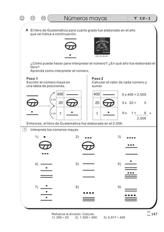 El libro de Guatemática para cuarto grado fue elaborado en el año
que se indica a continuación.
¿Cómo puede hacer para interpretar el número? ¿En qué año fue elaborado el
libro?
Aprenda como interpretar el número.
Paso 1
Escribir el número maya en
una tabla de posiciones.
Paso 2
Calcular el valor de cada número y
sumar.
1
20
400
X 20
X 20
1
20
400 5 x 400 = 2,000
0 x 20 = 0
6 x 1 = 6 +
2,006
Entonces, el libro de Guatemática fue elaborado en el 2,006.
Interprete los números mayas.
1) 2) 3)
4) 5) 6)
7) 8) 9)
J K L T 12-1Números mayas
147
1
Refuerce la división. Calcule.
1) 390 20 2) 1,500 400 3) 6,817 400÷ ÷ ÷
A
 