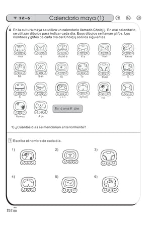 En la cultura maya se utiliza un calendario llamado Cholq’ij. En ese calendario,
se utilizan dibujos para indicar cada día. Esos dibujos se llaman glifos. Los
nombres y glifos de cada día del Cholq’ij son los siguientes.
Escriba el nombre de cada día.
1) ¿Cuántos días se mencionan anteriormente?
1) 2) 3)
4) 5) 6)
Calendario maya (1)T 12-6
152
1
A
 