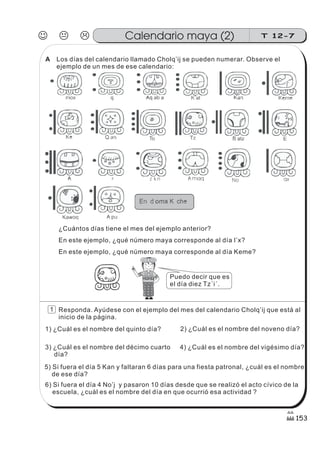 Los días del calendario llamado Cholq’ij se pueden numerar. Observe el
ejemplo de un mes de ese calendario:
En este ejemplo, ¿qué número maya corresponde al día I’x?
En este ejemplo, ¿qué número maya corresponde al día Keme?
Responda. Ayúdese con el ejemplo del mes del calendario Cholq’ij que está al
inicio de la página.
¿Cuántos días tiene el mes del ejemplo anterior?
1) ¿Cuál es el nombre del quinto día? 2) ¿Cuál es el nombre del noveno día?
3) ¿Cuál es el nombre del décimo cuarto
día?
4) ¿Cuál es el nombre del vigésimo día?
5) Si fuera el día 5 Kan y faltaran 6 días para una fiesta patronal, ¿cuál es el nombre
de ese día?
6) Si fuera el día 4 No’j y pasaron 10 días desde que se realizó el acto cívico de la
escuela, ¿cuál es el nombre del día en que ocurrió esa actividad ?
Puedo decir que es
el día diez Tz´i´.
J K L T 12-7Calendario maya (2)
153
1
A
 