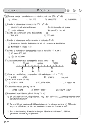 Busque pareja. Lean el número uno al otro o a la otra. (T1-1 y T1-2)
1) 2) 305,005120,021 3) 1,005,567 4) 8,008,008
Escriba los números en forma desarrollada. (T1-3)
Escriba el número que corresponde. (T1-1 y T1-2)
1) dieciocho mil seiscientos uno 2) ciento cuatro mil quince
3) cuatro millones 4) un millón cien mil
1) 798,401 2) 600,006
Escriba el número que se forma según lo indicado. (T1-3)
1) 4 centenas de mil + 9 decenas de mil + 8 centenas + 9 unidades
2) 1,000,000 + 40,000 + 40
Escriba el número que corresponde a cada letra. (T1-6)
Copie las cantidades y compárelas. Utilice el signo >, < ó =. (T1-7)
1) 8,567 2) 324,400
Calcule las sumas. (T1-8)
1) 12,456 2) 9,784+ + 3) 98+8,645 567+
Calcule las restas. (T1-9 y T1-10)
2)1) -24,567 3) -2,89489,00012,456-8,345
Resuelva los problemas. (T1-8, T1-9 y T1-10)
1) En un salón caben 4,500 personas. Hay 1,894 personas. ¿Cuántas personas faltan
para llenar el salón?
2) En una fábrica producen 2,356 pantalones en la primera semana y 1,893 en la
segunda. ¿Cuántos pantalones producen durante las dos semanas?
3) En un depósito hay 4,560 litros de agua. Un día se utilizaron 3,168 litros.
¿Cuántos litros de agua quedan?
50,000 60,000
A B C
70,000
D
1)
8,932 324,678
93,456 34
342,211
Escriba el número que corresponde según lo indicado. (T1-4, T1-5)
1) 10 veces 900,000
2) de 100,000
10
1
PrácticaT 1-11
14
1
2
3
4
5
6
7
8
9
10
 