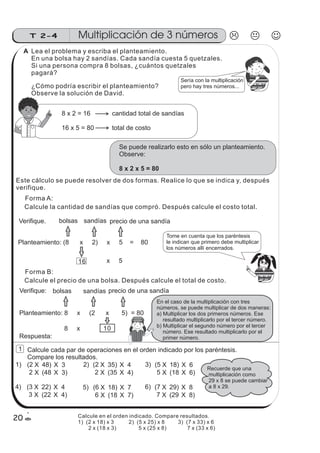 1) 2)(2 X 48) 3)
4)
X 3
2 X (48 X 3)
(2 X 35) X 4
2 X (35 X 4)
(5 X 18) X 6
5 X (18 X 6)
(3 X 22) X 4
3 X (22 X 4)
5) (6 X 18) X 7
6 X (18 X 7)
6) (7 X 29) X 8
7 X (29 X 8)
Recuerde que una
multiplicación como
29 x 8 se puede cambiar
a 8 x 29.
z
ss
ss
ss
zz
zz
zz
zz
gg
gg
ss
ss
ss
zz
zz
zz
zz
gg
gg
ss
ss
s
zz
zz
zz
gg
gg
ss
ss
ss
zz
zz
zz
zz
gg
gg
ss
ss
ss
zz
zz
zz
zz
gg
gg
ss
ss
ss
zz
zz
zz
zz
gg
gg
ss
zz
gg
gg
ss
ss
ss
zz
zz
zz
gg
gg
ss
ss
ss
zz
zz
zz
zz
gg
gg
ss
sszz
zz
gg
gg
ss
ss
ss
zz
zz
zz
zz
gg
gg
ss
ss
ss
zz
zz
zz
zz
gg
gg
ss
zz
zz
gg
gg
ss
ss
ss
zz
zz
zz
gg
gg
ss
ss
ss
zz
zz
zz
zz
gg
gg
ss
zz
zz
gg
gg
ss
ss
ss
zz
zz
zz
gg
gg
ss
ss
ss
zz
zz
zz
zz
gg
gg
zz
gg
gg
ss
ss
ss
zz
zz
zz
zz
gg
gg
Sería con la multiplicación
pero hay tres números...
8 x 2 = 16
16 x 5 = 80
cantidad total de sandías
total de costo
Se puede realizarlo esto en sólo un planteamiento.
Observe:
8 x 2 x 5 = 80
Verifique.
Tome en cuenta que los paréntesis
le indican que primero debe multiplicar
los números allí encerrados.
Planteamiento: (8 x 2) x 5 = 80
bolsas sandías precio de una sandía
16 x 5
Verifique:
Planteamiento: 8 x (2 x 5) = 80
bolsas sandías precio de una sandía
8 x 10
En el caso de la multiplicación con tres
números, se puede multiplicar de dos maneras:
a) Multiplicar los dos primeros números. Ese
resultado multiplicarlo por el tercer número.
b) Multiplicar el segundo número por el tercer
número. Ese resultado multiplicarlo por el
primer número.
Multiplicación de 3 númerosT 2-4
20
z
ss
ss
ss
zz
zz
zz
zz
gg
gg
ss
ss
ss
zz
zz
zz
zz
gg
gg
ss
ss
s
zz
zz
zz
gg
gg
ss
ss
ss
zz
zz
zz
zz
gg
gg
ss
ss
ss
zz
zz
zz
zz
gg
gg
ss
ss
ss
zz
zz
zz
zz
gg
gg
ss
zz
gg
gg
ss
ss
ss
zz
zz
zz
gg
gg
ss
ss
ss
zz
zz
zz
zz
gg
gg
ss
sszz
zz
gg
gg
ss
ss
ss
zz
zz
zz
zz
gg
gg
ss
ss
ss
zz
zz
zz
zz
gg
gg
ss
zz
zz
gg
gg
ss
ss
ss
zz
zz
zz
gg
gg
ss
ss
ss
zz
zz
zz
zz
gg
gg
ss
zz
zz
gg
gg
ss
ss
ss
zz
zz
zz
gg
gg
ss
ss
ss
zz
zz
zz
zz
gg
gg
zz
gg
gg
ss
ss
ss
zz
zz
zz
zz
gg
gg
Lea el problema y escriba el planteamiento.
En una bolsa hay 2 sandías. Cada sandía cuesta 5 quetzales.
Si una persona compra 8 bolsas, ¿cuántos quetzales
pagará?
¿Cómo podría escribir el planteamiento?
Observe la solución de David.
Este cálculo se puede resolver de dos formas. Realice lo que se indica y, después
verifique.
Forma A:
Calcule la cantidad de sandías que compró. Después calcule el costo total.
Forma B:
Calcule el precio de una bolsa. Después calcule el total de costo.
Calcule cada par de operaciones en el orden indicado por los paréntesis.
Compare los resultados.
1
Respuesta:
Calcule en el orden indicado. Compare resultados.
1) (2 x 18) x 3 2) (5 x 25) x 8 3) (7 x 33) x 6
2 x (18 x 3) 5 x (25 x 8) 7 x (33 x 6)
A
 