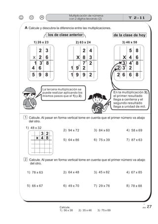 Calcule y descubra la diferencia entre las multiplicaciones.
los de clase anterior de la clase de hoy
J K L T 2-11
Multiplicación de números
con 2 dígitos llevando (2)
27
1) 26 x 23
X
2 3
2 6
4 6
5 9 8
1 3 8
1
X
2) 83 x 24
2 4
8 3
7 2
1
1 9 2
3
1 9 9 2
X
3) 46 x 58
5 8
4 6
4
2 3 2
3
2 6 6 8
3 4 8
La tercera multiplicación se
puede realizar aplicando los
mismos pasos que el y .1) 2)
En la multiplicación ,
el primer resultado
llega a centena y el
segundo resultado
llega a unidad de mil.
3)
1 Calcule. Al pasar en forma vertical tome en cuenta que el primer número va abajo
del otro.
1) 48 x 32
3 2
4 8x
2) 94 x 72
5) 64 x 86
3) 84 x 60
6) 75 x 39
4) 58 x 69
7) 87 x 63
2 Calcule. Al pasar en forma vertical tome en cuenta que el primer número va abajo
del otro.
2) 64 x 48
6) 49 x 70
3) 45 x 82
7) 29 x 76
4) 67 x 85
8) 78 x 88
1) 78 x 63
5) 66 x 67
Calcule.
1) 56 x 38 2) 35 x 46 3) 75 x 89
A
 