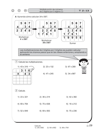 23
J K L T 2-13
Multiplicación de números
de 2 dígitos por 3 dígitos (1)
29
X
Aprenda cómo calcular 34 x 587.
5 8 7
3 4
2 3 4 8
23
X
5 8 7
3 4
2 3 4 8
1 7 6 1
22
23
X
5 8 7
3 4
2 3 4 8
1 7 6 1
22
1 9 9 5 8Multiplicar
4 x 587
Multiplicar
30 x 587 Sumar
Las multiplicaciones de 2 dígitos por 3 dígitos se pueden calcular
aplicando los mismos pasos que en las clases anteriores y ampliando a
la centena
1 Calcule las multiplicaciones.
1) 43 x 316 2) 23 x 132
4) 47 x 245
3) 67 x 289
5) 34 x 867
3 1 6
4 3X
2 Calcule.
1) 23 x 321
4) 69 x 764
2) 36 x 214
5) 75 x 638
7) 52 x 849 8) 69 x 563
3) 42 x 382
6) 16 x 212
9) 75 x 236
A
Calcule.
1) 34 x 656 2) 64 x 682 3) 86 x 754
 
