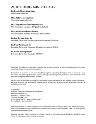 Guatemala es un país rico en diversidad cultural, la cual se refleja por medio de diferentes expresiones artísticas que
constituyen un patrimonio nacional invaluable.
El Ministerio de Educación en esta oportunidad ha escogido la expresión pictórica para rendir un homenaje a las y
los artistas de la plástica guatemalteca, seleccionando algunas obras representativas de esa rama de las bellas artes
para realzar las portadas de los textos escolares.
De esta forma, el Ministerio de Educación contribuye a divulgar los valores del arte nacional a toda la población,
partiendo del sector más sensible de la sociedad, que es la niñez, para desarrollar en ella la identidad nacional y la
unidad en la diversidad.
© DIGECADE
Dirección General de Gestión de Calidad Educativa
Ministerio de Educación
6ª calle 1-87, zona 10, 01010
Teléfono: (502) 2411-9595
www.mineduc.gob.gt / www.mineduc.edu.gt
Tercera Edición, Guatemala 2011.
Este libro contribuye a la construcción de nuevos conocimientos de los alumnos y alumnas que lo utilizan; por lo tanto,
apoya el alcance efectivo de las competencias propuestas por el Currículum Nacional Base -CNB- y los estándares de
aprendizaje definidos para el país.
Se puede reproducir total o parcialmente, siempre y cuando se cite al Ministerio de Educación, -MINEDUC- como
fuente de origen y que no sea con usos comerciales.
Autoridades Ministeriales
Lic. Dennis Alonzo Mazariegos
Ministro de Educación
M.Sc. Roberto Monroy Rivas
Viceministro Administrativo
M.A. Jorge Manuel Raymundo Velásquez
Viceministro de Educación Bilingüe Intercultural
M.A. Miguel Angel Franco de León
Viceministro de Diseño y Verificación de la Calidad
Lic. José Enrique Cortez Sic
Dirección General de Gestión de Calidad Educativa -DIGECADE-
Lic. Oscar René Saquil Bol
Dirección General de Educación Bilingüe Intercultural -DIGEBI-
Lic. Daniel Domingo López
Dirección General de Currículo -DIGECUR-
 