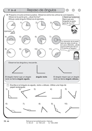 z
ss
ss
ss
zz
zz
zz
zz
gg
gg
ss
ss
ss
zz
zz
zz
zz
gg
gg
ss
ss
s
zz
zz
zz
gg
gg
ss
ss
ss
zz
zz
zz
zz
gg
gg
ss
ss
ss
zz
zz
zz
zz
gg
gg
ss
ss
ss
zz
zz
zz
zz
gg
gg
ss
zz
gg
gg
ss
ss
ss
zz
zz
zz
gg
gg
ss
ss
ss
zz
zz
zz
zz
gg
gg
ss
sszz
zz
gg
gg
ss
ss
ss
zz
zz
zz
zz
gg
gg
ss
ss
ss
zz
zz
zz
zz
gg
gg
ss
zz
zz
gg
gg
ss
ss
ss
zz
zz
zz
gg
gg
ss
ss
ss
zz
zz
zz
zz
gg
gg
ss
zz
zz
gg
gg
ss
ss
ss
zz
zz
zz
gg
gg
ss
ss
ss
zz
zz
zz
zz
gg
gg
zz
gg
gg
ss
ss
ss
zz
zz
zz
zz
gg
gg
¿Será que podemos
decir que son
ángulos la parte
gris de 5 a 7)?
La ubicación de la parte
gris de cada círculo es
un poco diferente. ¿Será
que la parte gris de 8 a
11) forma un ángulo?
El ángulo menor que un ángulo
recto se llama ángulo agudo.
El ángulo mayor que un ángulo
recto se llama ángulo obtuso.
ángulo recto
Escriba si el ángulo es agudo, recto u obtuso. Utilice una hoja de
papel rectangular.
1) 2) 3) 4) 5)
6) 7) 8) 9) 10)
Repaso de ángulosT 3-2
36
1
Prepare círculos entrecruzados. Observe cómo los utiliza la o el maestro.
Observe la parte gris. ¿Qué forma?
Dibuje cada ángulo Observe el ejemplo.
1) 3)2)
ejemplo
4) 7)6)5)
8) 10)9) 11)
Observe los ángulos y recuerde.
A
Refuerce la multiplicación. Calcule.
1) 40 x 9 2) 100 x 23 3) 100 x 900
 