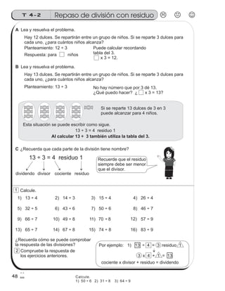 Lea y resuelva el problema.
Hay 12 dulces. Se repartirán entre un grupo de niños. Si se reparte 3 dulces para
cada uno, ¿para cuántos niños alcanza?
Lea y resuelva el problema.
Hay 13 dulces. Se repartirán entre un grupo de niños. Si se reparte 3 dulces para
cada uno, ¿para cuántos niños alcanza?
Planteamiento: 12 ÷ 3 Puede calcular recordando
tabla del 3.
x 3 = 12.
Respuesta: para niños
Planteamiento: 13 ÷ 3 No hay número que por 3 dé 13.
¿Qué puedo hacer? ¿ x 3 = 13?
Si se reparte 13 dulces de 3 en 3
puede alcanzar para 4 niños.
13 ÷ 3 = 4 residuo 1
Al calcular 13 ÷ 3 también utiliza la tabla del 3.
Esta situación se puede escribir como sigue.
13 ÷ 3 = 4 residuo 1
¿Recuerda que cada parte de la división tiene nombre?
dividendo divisor cociente residuo
Recuerde que el residuo
siempre debe ser menor
que el divisor.
1) 13 ÷ 4 2) 14 ÷ 3 3) 15 ÷ 4 4) 26 ÷ 4
5) 32 ÷ 5 6) 43 ÷ 6 7) 50 ÷ 6 8) 46 ÷ 7
9) 66 ÷ 7 10) 49 ÷ 8 11) 70 ÷ 8 12) 57 ÷ 9
Calcule.
13) 65 ÷ 7 14) 67 ÷ 8 15) 74 ÷ 8 16) 83 ÷ 9
¿Recuerda cómo se puede comprobar
la respuesta de las divisiones? Por ejemplo: 1) 13 ÷ 4 = 3 residuo 1
3 x 4 + 1 = 13
cociente x divisor + residuo = dividendo
Compruebe la respuesta de
los ejercicios anteriores.
Repaso de división con residuoT 4-2
48
1
2
Calcule.
1) 50 ÷ 6 2) 31 ÷ 8 3) 64 ÷ 9
A
B
C
 