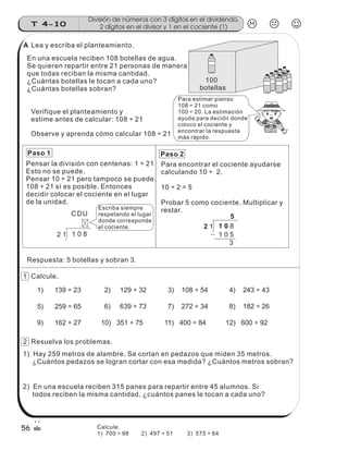 En una escuela reciben 108 botellas de agua.
Se quieren repartir entre 21 personas de manera
que todas reciban la misma cantidad.
¿Cuántas botellas le tocan a cada uno?
¿Cuántas botellas sobran?
Pensar la división con centenas: 1 ÷ 21
Esto no se puede.
Pensar 10 ÷ 21 pero tampoco se puede.
108 ÷ 21 sí es posible. Entonces
decidir colocar el cociente en el lugar
de la unidad.
Paso 1 Paso 2
Para encontrar el cociente ayudarse
calculando 10 ÷ 2.
10 ÷ 2 = 5
Probar 5 como cociente. Multiplicar y
restar.
2 1 1 0 8
5
1 0 5
3
2 1 1 0 8
DUC
Lea y escriba el planteamiento.
Verifique el planteamiento y
estime antes de calcular: 108 ÷ 21
Observe y aprenda cómo calcular 108 ÷ 21
100
botellas
Para estimar pienso
108 ÷ 21 como
100 ÷ 20. La estimación
ayuda para decidir donde
coloco el cociente y
encontrar la respuesta
más rápido.
Escriba siempre
respetando el lugar
donde corresponde
el cociente.
Respuesta: 5 botellas y sobran 3.
Calcule.
Resuelva los problemas.
1) 139 ÷ 23 2) 129 ÷ 32 3) 108 ÷ 54 4) 243 ÷ 43
5) 259 ÷ 65 6) 639 ÷ 73 7) 272 ÷ 34 8) 182 ÷ 26
9) 162 ÷ 27 10) 351 ÷ 75 11) 400 ÷ 84 12) 600 ÷ 92
1) Hay 259 metros de alambre. Se cortan en pedazos que miden 35 metros.
¿Cuántos pedazos se logran cortar con esa medida? ¿Cuántos metros sobran?
2) En una escuela reciben 315 panes para repartir entre 45 alumnos. Si
todos reciben la misma cantidad, ¿cuántos panes le tocan a cada uno?
División de números con 3 dígitos en el dividendo,
2 dígitos en el divisor y 1 en el cociente (1)T 4-10
56
1
2
A
Calcule.
1) 700 ÷ 98 2) 497 ÷ 51 3) 575 ÷ 64
 