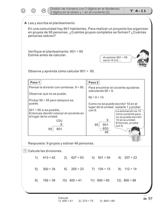 95 901
9
855
46
95 901
CDU
X
Para encontrar el cociente ayudarse
calculando 90 ÷ 9.
90 ÷ 9 = 10
Como no se puede escribir 10 en el
lugar de la unidad, restarle 1 y probar
con 9.
Paso 1 Paso 2
Pensar la división con centenas: 9 ÷ 95.
Observar que no se puede .
Probar 90 ÷ 95 pero tampoco se
puede.
901 ÷ 95 sí es posible.
Entonces decidir colocar el cociente en
el lugar de la unidad.
La estimación es 10
como cociente pero...
no se puede escribir
10 en la unidad.
Entonces, pruebe
con 9.
Respuesta: 9 grupos y sobran 46 personas.
Calcule las divisiones.
1) 413 ÷ 42 2) 627 ÷ 63 4) 207 ÷ 23
5) 300 ÷ 34 6) 205 ÷ 23 7) 104 ÷ 13 8) 112 ÷ 14
9) 156 ÷ 39 10) 400 ÷ 41 12) 800 ÷ 88
3) 501 ÷ 54
11) 600 ÷ 65
JKL T 4-11
División de números con 3 dígitos en el dividendo,
2 dígitos en el divisor y 1 en el cociente (2)
57
Observe y aprenda cómo calcular 901 ÷ 95.
Lea y escriba el planteamiento.
En una comunidad hay 901 habitantes. Para realizar un proyecto los organizan
en grupos de 95 personas. ¿Cuántos grupos completos se forman? ¿Cuántas
personas sobran?
Verifique el planteamiento: 901 ÷ 95
Estime antes de calcular.
Al estimar 901 ÷ 95
sería 10 ó 9....
z
ss
ss
ss
zz
zz
zz
zz
gg
gg
ss
ss
ss
zz
zz
zz
zz
gg
gg
ss
ss
s
zz
zz
zz
gg
gg
ss
ss
ss
zz
zz
zz
zz
gg
gg
ss
ss
ss
zz
zz
zz
zz
gg
gg
ss
ss
ss
zz
zz
zz
zz
gg
gg
ss
zz
gg
gg
ss
ss
ss
zz
zz
zz
gg
gg
ss
ss
ss
zz
zz
zz
zz
gg
gg
ss
sszz
zz
gg
gg
ss
ss
ss
zz
zz
zz
zz
gg
gg
ss
ss
ss
zz
zz
zz
zz
gg
gg
ss
zz
zz
gg
gg
ss
ss
ss
zz
zz
zz
gg
gg
ss
ss
ss
zz
zz
zz
zz
gg
gg
ss
zz
zz
gg
gg
ss
ss
ss
zz
zz
zz
gg
gg
ss
ss
ss
zz
zz
zz
zz
gg
gg
zz
gg
gg
ss
ss
ss
zz
zz
zz
zz
gg
gg
1
Calcule.
1) 400 ÷ 41 2) 274 ÷ 75 3) 845 ÷ 89
A
 