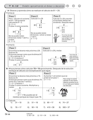 Paso 1 Paso 2 Paso 3
2 8 8 1
- 8 4
2 8 8 1
- 1 1 2
2 8 8 1
2
- 5 6
2 5
Yo lo hice de esta
manera pero tuve
que corregir 2 veces
para encontrar el
cociente.
Paso 1 Paso 2
1 9 7 8
3
- 5 7
2 1
1 9 7 8
4
- 7 6
2No puede ser el
residuo porque es mayor que 19.
2 8 8 1
2
2 8 8 1
2
- 5 6
2 5
Paso 1 Paso 2
Para corregir el cociente
estimado en esta manera,
debemos aumentar de uno
en uno hasta que el residuo
sea adecuado.
Yo lo hice de
esta manera y
logré encontrar
el cociente más
rápido.
Para calcular el cociente
de 81 ÷ 28 ayudarse
calculando 8 ÷ 2.
8 ÷ 2 = 4
Probar 4 como cociente.
Encontrar la decena más próxima a 28.
Esta es 30.
Entonces pensar como que dividimos 81
÷ 30 y calcular 8 ÷ 3.
8 ÷ 3 = 2 residuo 2
Probar 2 como cociente.
Encontrar la decena más próxima a 19.
Esta es 20.
Entonces pensar como que dividimos 78
entre 20 y calcular 7 entre 2.
7 ÷ 2 = 3 residuo 1
Probar 3 como cociente. Multiplicar y
restar.
No se puede restar.
Entonces restar 1 del 4 y
probar.
4 - 1 = 3
No se puede restar.
Entonces volver a restar
1 del 3.
3 - 1 = 2
Calcular 2 x 28 y escribir
el resultado debajo del
dividendo. Después restar.
Calcular 3 x 28
Calcular 2 x 28 y restar.
Aumentar 1 al número que se
probó en el paso 1.
3 + 1 = 4
Obseve y aprenda cómo se realizan el cálculo de 81 ÷ 28.
Forma a)
Forma b)
Ahora piense cómo calcular 78 ÷ 19 aproximando. Después de la solución
verifique el cálculo con la explicación que sigue.
Calcule.
1) 31 ÷ 19 2) 51 ÷ 18 4) 74 ÷ 27
5) 76 ÷ 17 6) 90 ÷ 18 7) 410 ÷ 58 8) 300 ÷ 37
3) 85 ÷ 17
z
ss
ss
ss
zz
zz
zz
zz
gg
gg
ss
ss
ss
zz
zz
zz
zz
gg
gg
ss
ss
s
zz
zz
zz
gg
gg
ss
ss
ss
zz
zz
zz
zz
gg
gg
ss
ss
ss
zz
zz
zz
zz
gg
gg
ss
ss
ss
zz
zz
zz
zz
gg
gg
ss
zz
gg
gg
ss
ss
ss
zz
zz
zz
gg
gg
ss
ss
ss
zz
zz
zz
zz
gg
gg
ss
sszz
zz
gg
gg
ss
ss
ss
zz
zz
zz
zz
gg
gg
ss
ss
ss
zz
zz
zz
zz
gg
gg
ss
zz
zz
gg
gg
ss
ss
ss
zz
zz
zz
gg
gg
ss
ss
ss
zz
zz
zz
zz
gg
gg
ss
zz
zz
gg
gg
ss
ss
ss
zz
zz
zz
gg
gg
ss
ss
ss
zz
zz
zz
zz
gg
gg
zz
gg
gg
ss
ss
ss
zz
zz
zz
zz
gg
gg
División aproximando el divisor a decenasT 4-12
58
1
Calcule.
1) 65 ÷ 29 2) 121 ÷ 39 3) 300 ÷ 46
A
B
2
4
2
3
 