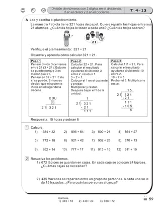 D
2 1 3 2 1
UC
Paso 1
Pensar dividir 3 centenas
entre 21 (3 ÷ 21). Esto no
se puede porque 3 es
menor que 21.
Pensar en 32 ÷ 21. Esto
sí se puede. Entonces
decidir que el cociente
inicia en el lugar de la
decena.
Paso 2
Calcular 32 ÷ 21. Para
calcular el resultado
ayudarse dividiendo 3
entre 2, residuo 1.
3 ÷ 2 = 1.
Colocar el 1 en el cociente
y probar.
Multiplicar y restar.
Después bajar el 1 de la
unidad.
Paso 3
Calcular 111 ÷ 21. Para
calcular el resultado
ayudarse dividiendo 10
entre 2.
10 ÷ 2 = 5
Probar el 5. Multiplicar y
restar.
- 2 1
2 1 3 2 1
1
1 1 1
- 1 0 5
5
6
2 1 3 2 1
- 2 1
1 1 1
1
Lea y escriba el planteamiento.
La maestra Fabiola tiene 321 hojas de papel. Quiere repartir las hojas entre sus
21 alumnos. ¿Cuántas hojas le tocan a cada uno? ¿Cuántas hojas sobran?
Verifique el planteamiento: 321 ÷ 21
Observe y aprenda cómo calcular 321 ÷ 21.
Calcule.
1) 684 ÷ 32 2) 896 ÷ 64 4) 864 ÷ 27
5) 772 ÷ 18 6) 921 ÷ 42 7) 902 ÷ 26 8) 870 ÷ 13
9) 952 ÷ 14 10) 777 ÷ 17 12) 911 ÷ 19
3) 500 ÷ 21
11) 913 ÷ 16
Resuelva los problemas.
1) 672 lápices se guardan en cajas. En cada caja se colocan 24 lápices.
¿Cuántas cajas se necesitan?
2) 435 frazadas se reparten entre un grupo de personas. A cada una se le
da 15 frazadas. ¿Para cuántas personas alcanza?
JKL T 4-13
División de números con 3 dígitos en el dividendo,
2 en el divisor y 2 en el cociente
59
Respuesta: 15 hojas y sobran 6
21
sszz
sszz
sszz
ss
ss
ss
ss
zz
zz
zz
zz
gg
gg
ss
ss
ss
ss
zz
zz
zz
zz
gg
gg
1
2
Calcule.
1) 345 ÷ 18 2) 440 ÷ 24 3) 938 ÷ 72
A
 