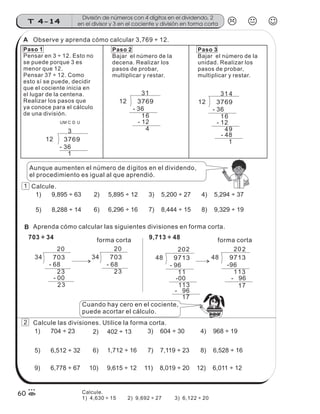 48 9713
2
- 96
71
02
131
-96
48 9713
2
11 3
- 96
71
02
11
-00
- 96
12 3769
3
49
- 48
1
14
61
- 12
- 36
12 3769
3
4
1
- 36
61
- 12
Paso 1
Pensar en 3 ÷ 12. Esto no
se puede porque 3 es
menor que 12.
Pensar 37 ÷ 12. Como
esto sí se puede, decidir
que el cociente inicia en
el lugar de la centena.
Realizar los pasos que
ya conoce para el cálculo
de una división.
Paso 2
Bajar el número de la
decena. Realizar los
pasos de probar,
multiplicar y restar.
Paso 3
Bajar el número de la
unidad. Realizar los
pasos de probar,
multiplicar y restar.
- 36
12 3769
3
1
UM C D U
Aunque aumenten el número de dígitos en el dividendo,
el procedimiento es igual al que aprendió.
Observe y aprenda cómo calcular 3,769 ÷ 12.
Calcule.
1) 9,895 ÷ 63 2) 5,895 ÷ 12 4) 5,294 ÷ 37
5) 8,288 ÷ 14 6) 6,296 ÷ 16 7) 8,444 ÷ 15 8) 9,329 ÷ 19
3) 5,200 ÷ 27
Aprenda cómo calcular las siguientes divisiones en forma corta.
forma corta
34 703
20
- 68
32
32
- 00
34 703
20
32
- 68
forma corta
Calcule las divisiones. Utilice la forma corta.
Cuando hay cero en el cociente,
puede acortar el cálculo.
1) 704 ÷ 23 2) 402 ÷ 13 4) 968 ÷ 19
5) 6,512 ÷ 32 6) 1,712 ÷ 16 7) 7,119 ÷ 23 8) 6,528 ÷ 16
9) 6,778 ÷ 67 10) 9,615 ÷ 12 12) 6,011 ÷ 12
3) 604 ÷ 30
11) 8,019 ÷ 20
703 ÷ 34 9,713 ÷ 48
z
ss
ss
ss
zz
zz
zz
zz
gg
gg
ss
ss
ss
zz
zz
zz
zz
gg
gg
ss
ss
s
zz
zz
zz
gg
gg
ss
ss
ss
zz
zz
zz
zz
gg
gg
ss
ss
ss
zz
zz
zz
zz
gg
gg
ss
ss
ss
zz
zz
zz
zz
gg
gg
ss
zz
gg
gg
ss
ss
ss
zz
zz
zz
gg
gg
ss
ss
ss
zz
zz
zz
zz
gg
gg
ss
sszz
zz
gg
gg
ss
ss
ss
zz
zz
zz
zz
gg
gg
ss
ss
ss
zz
zz
zz
zz
gg
gg
ss
zz
zz
gg
gg
ss
ss
ss
zz
zz
zz
gg
gg
ss
ss
ss
zz
zz
zz
zz
gg
gg
ss
zz
zz
gg
gg
ss
ss
ss
zz
zz
zz
gg
gg
ss
ss
ss
zz
zz
zz
zz
gg
gg
zz
gg
gg
ss
ss
ss
zz
zz
zz
zz
gg
gg
División de números con 4 dígitos en el dividendo, 2
en el divisor y 3 en el cociente y división en forma cortaT 4-14
60
1
2
A
B
Calcule.
1) 4,630 ÷ 15 2) 9,692 ÷ 27 3) 6,122 ÷ 20
 