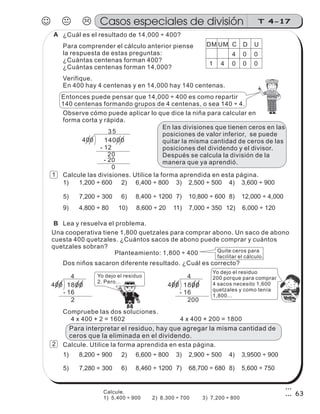 400 14000
0
20
- 20
35
- 12
¿Cuál es el resultado de 14,000 ÷ 400?
Para comprender el cálculo anterior piense
la respuesta de estas preguntas:
¿Cuántas centenas forman 400?
¿Cuántas centenas forman 14,000?
Verifique.
En 400 hay 4 centenas y en 14,000 hay 140 centenas.
Entonces puede pensar que 14,000 ÷ 400 es como repartir
140 centenas formando grupos de 4 centenas, o sea 140 ÷ 4.
DCUMDM U
04 0
0041 0
Observe cómo puede aplicar lo que dice la niña para calcular en
forma corta y rápida.
En las divisiones que tienen ceros en las
posiciones de valor inferior, se puede
quitar la misma cantidad de ceros de las
posiciones del dividendo y el divisor.
Después se calcula la división de la
manera que ya aprendió.
Lea y resuelva el problema.
Una cooperativa tiene 1,800 quetzales para comprar abono. Un saco de abono
cuesta 400 quetzales. ¿Cuántos sacos de abono puede comprar y cuántos
quetzales sobran?
Planteamiento: 1,800 ÷ 400
400 1800
2
4
- 16
400 1800
200
4
- 16
Quite ceros para
facilitar el cálculo.
Dos niños sacaron diferente resultado. ¿Cuál es correcto?
Yo dejo el residuo
2. Pero...
Yo dejo el residuo
200 porque para comprar
4 sacos necesito 1,600
quetzales y como tenía
1,800...
z
ss
ss
ss
zz
zz
zz
zz
gg
gg
ss
ss
ss
zz
zz
zz
zz
gg
gg
ss
ss
s
zz
zz
zz
gg
gg
ss
ss
ss
zz
zz
zz
zz
gg
gg
ss
ss
ss
zz
zz
zz
zz
gg
gg
ss
ss
ss
zz
zz
zz
zz
gg
gg
ss
zz
gg
gg
ss
ss
ss
zz
zz
zz
gg
gg
ss
ss
ss
zz
zz
zz
zz
gg
gg
ss
sszz
zz
gg
gg
ss
ss
ss
zz
zz
zz
zz
gg
gg
ss
ss
ss
zz
zz
zz
zz
gg
gg
ss
zz
zz
gg
gg
ss
ss
ss
zz
zz
zz
gg
gg
ss
ss
ss
zz
zz
zz
zz
gg
gg
ss
zz
zz
gg
gg
ss
ss
ss
zz
zz
zz
gg
gg
ss
ss
ss
zz
zz
zz
zz
gg
gg
zz
gg
gg
ss
ss
ss
zz
zz
zz
zz
gg
gg
Compruebe las dos soluciones.
4 x 400 + 2 = 1602 4 x 400 + 200 = 1800
Calcule las divisiones. Utilice la forma aprendida en esta página.
Para interpretar el residuo, hay que agregar la misma cantidad de
ceros que la eliminada en el dividendo.
1) 1,200 ÷ 600 2) 6,400 ÷ 800 4) 3,600 ÷ 900
5) 7,200 ÷ 300 6) 8,400 ÷ 1200 7) 10,800 ÷ 600 8) 12,000 ÷ 4,000
9) 4,800 ÷ 80 10) 8,600 ÷ 20 12) 6,000 ÷ 120
3) 2,500 ÷ 500
11) 7,000 ÷ 350
Calcule. Utilice la forma aprendida en esta página.
1) 8,200 ÷ 900 2) 6,600 ÷ 800 4) 3,9500 ÷ 900
5) 7,280 ÷ 300 6) 8,460 ÷ 1200 7) 68,700 ÷ 680 8) 5,600 ÷ 750
3) 2,900 ÷ 500
JKL T 4-17Casos especiales de división
63
1
2
A
B
Calcule.
1) 5,400 ÷ 900 2) 8,300 ÷ 700 3) 7,200 ÷ 800
 