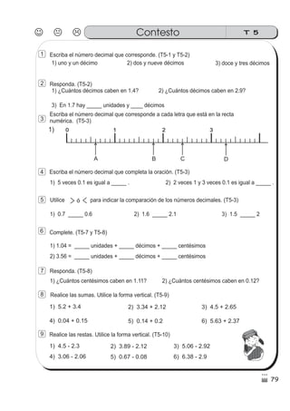 Escriba el número decimal que corresponde. (T5-1 y T5-2)
1) uno y un décimo
Responda. (T5-2)
2) dos y nueve décimos 3) doce y tres décimos
1) ¿Cuántos décimos caben en 1.4? 2) ¿Cuántos décimos caben en 2.9?
3) En 1.7 hay _____ unidades y ____ décimos
Escriba el número decimal que corresponde a cada letra que está en la recta
numérica. (T5-3)
Escriba el número decimal que completa la oración. (T5-3)
1) 5 veces 0.1 es igual a _____ . 2) 2 veces 1 y 3 veces 0.1 es igual a _____ .
Utilice para indicar la comparación de los números decimales. (T5-3)
1) 0.7 _____ 0.6 2) 1.6 _____ 2.1 3) 1.5 _____ 2
ó
Complete. (T5-7 y T5-8)
1) 1.04 = _____ unidades + _____ décimos + _____ centésimos
2) 3.56 = _____ unidades + _____ décimos + _____ centésimos
Responda. (T5-8)
1) ¿Cuántos centésimos caben en 1.11? 2) ¿Cuántos centésimos caben en 0.12?
Realice las sumas. Utilice la forma vertical. (T5-9)
1) 5.2 + 3.4 2) 3.34 + 2.12 3) 4.5 + 2.65
4) 0.04 + 0.15 5) 0.14 + 0.2 6) 5.63 + 2.37
1) 4.5 - 2.3 2) 3.89 - 2.12 3) 5.06 - 2.92
4) 3.06 - 2.06 5) 0.67 - 0.08 6) 6.38 - 2.9
Realice las restas. Utilice la forma vertical. (T5-10)
1) 0 1 2 30 1 2 3
A B C D
J K L T 5Contesto
79
1
2
3
4
5
6
7
8
9
 