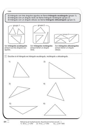 El triángulo con tres ángulos agudos se llama (grupo 1).
El triángulo con un ángulo recto se llama triángulo rectángulo (grupo 2).
El triángulo con un ángulo obtuso se llama (grupo 3).
triángulo acutángulo
triángulo obtusángulo
Escriba si el triángulo es triángulo acutángulo, rectángulo u obtusángulo.
5)
4)3)
1) 2)
grupo 1 grupo 2
grupo 3
Lea.
Son
porque sus tres ángulos son
agudos.
triángulos acutángulos Son
porque tienen un ángulo
recto.
triángulos rectángulos Son
porque tienen un ángulo
obtuso.
triángulos obtusángulos
6)
84
1
Refuerce al multiplicación. Escriba el número en el .
1) 30 x = 240 2) 70 x = 350 3) x 8 = 560
 