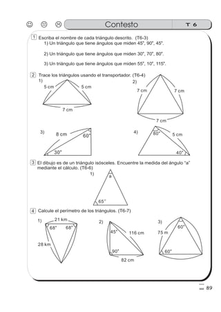 Escriba el nombre de cada triángulo descrito. (T6-3)
1) Un triángulo que tiene ángulos que miden 45 , 90 , 45 .o o o
2) Un triángulo que tiene ángulos que miden 30 , 70 , 80 .
o o o
3) Un triángulo que tiene ángulos que miden 55 , 10 , 115 .
o o o
Trace los triángulos usando el transportador. (T6-4)
El dibujo es de un triángulo isósceles. Encuentre la medida del ángulo “a”
mediante el cálculo. (T6-6)
Calcule el perímetro de los triángulos. (T6-7)
5 cm5 cm
7 cm
8 cm
30o
60
o 5 cm80
o
40
o
7 cm
7 cm
7 cm
a
65
68
o
68
o
60
o
60
o
75 m
82 cm
116 cm
90
o
45
o
28 km
21 km
4)3)
2)1)
1)
3)2)1)
J K L T 6Contesto
89
1
2
3
4
 