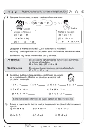 4
T 1-2
4
Compare las maneras como se pueden realizar una suma.
28 + 26 + 14
Investigue cuáles de las propiedades anteriores se cumple
en la multiplicación. Realice los ejercicios y escriba cuál
propiedad se cumple.
Escoja la manera más fácil de realizar las operaciones. Muestre la forma como
agrupa.
1) 36 + 58 + 12 2) 24 + 36 + 14 3) 16 + 14 + 21
4) 4 x 6 x 5 5) 3 x 5 x 8 6) 21 x 2 x 5
z
ss
ss
ss
zz
zz
zz
zz
gg
gg
ss
ss
ss
zz
zz
zz
zz
gg
gg
ss
ss
s
zz
zz
zz
gg
gg
ss
ss
ss
zz
zz
zz
zz
gg
gg
ss
ss
ss
zz
zz
zz
zz
gg
gg
ss
ss
ss
zz
zz
zz
zz
gg
gg
ss
zz
gg
gg
ss
ss
ss
zz
zz
zz
gg
gg
ss
ss
ss
zz
zz
zz
zz
gg
gg
ss
sszz
zz
gg
gg
ss
ss
ss
zz
zz
zz
zz
gg
gg
ss
ss
ss
zz
zz
zz
zz
gg
gg
ss
zz
zz
gg
gg
ss
ss
ss
zz
zz
zz
gg
gg
ss
ss
ss
zz
zz
zz
zz
gg
gg
ss
zz
zz
gg
gg
ss
ss
ss
zz
zz
zz
gg
gg
ss
ss
ss
zz
zz
zz
zz
gg
gg
zz
gg
gg
ss
ss
ss
zz
zz
zz
zz
gg
gg
Mónica Carlos
28 + 26 + 14
28 + (26 + 14)
28 + 40 = 68
28 + 26 + 14
(28 + 26) + 14
54 + 14 = 68
Mónica lo hizo así: Carlos lo hizo así:
¿Llegaron al mismo resultado? ¿Cuál es la manera más fácil?
Mónica y Carlos aplicaron una propiedad de la suma que se llama .asociativa
En la suma hay varias propiedades. Lea y aprenda.
: El orden como agrupemos los números que sumamos,
no cambia el resultado.
28 + (26 + 14) = (28 + 26) + 14
Asociativa
: El orden de los sumandos no cambia el resultado.
18 + 30 = 30 + 18
Conmutativa
1) 6 x 7 = 2) 18 x 5 =
3) 3 x (6 x 10) =
(3 x 6) x 10 =
4) 2 x (4 x 12) =
(2 x 4) x 12 =
7 x 6 = 5 x 18 =
A
B
1
En la multiplicación también se puede aplicar las dos propiedades.
Propiedades de la suma y multiplicación
Calcule.
1) 13 + 19 + 11 2) 18 x 5 x 2 3) 4 x 5 x 2
 