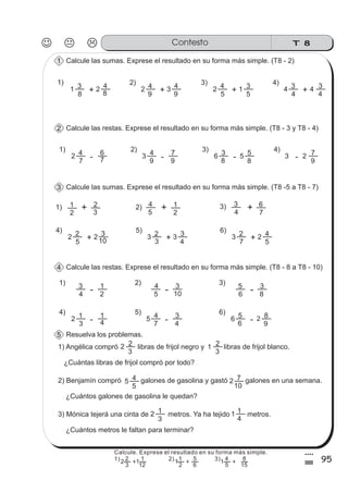 T 8Contesto
95
4
%
Calcule las sumas. Exprese el resultado en su forma más simple. (T8 - 2)1
Calcule las restas. Exprese el resultado en su forma más simple. (T8 - 3 y T8 - 4)2
Calcule las sumas. Exprese el resultado en su forma más simple. (T8 -5 a T8 - 7)3
1) 2) 3)
4
3
2
1
- 5
4
10
3
6
5
8
3
Calcule las restas. Exprese el resultado en su forma más simple. (T8 - 8 a T8 - 10)4
4) 5) 6)
2
3
1
4
1
- 5
7
4
4
3 6
6
5
9
82
2 3 2
1) 2) 3)1 2
5
4 1
4
3
7
6
+ + +
-
-
-
-
Resuelva los problemas.5
1) Angélica compró libras de frijol negro y libras de frijol blanco.
¿Cuántas libras de frijol compró por todo?
2) Benjamín compró galones de gasolina y gastó galones en una semana.
¿Cuántos galones de gasolina le quedan?
3) Mónica tejerá una cinta de metros. Ya ha tejido metros.
¿Cuántos metros le faltan para terminar?
2
3
2 1
3
2
2
3
1 1
4
1
1) 2) 3) 4)
1
8
3 2
8
4
+ 2
9
4 3
9
4
+ 2
5
4
5
3
+ 4
4
3
+ 4
31 4
1) 2) 3) 4)
2
7
4
7
6
- 3
9
4
9
7 6
8
3
8
5 3
9
75 2- - -
4) 5) 6)
2
5
2 2
10
3
+ 3
3
2 3
4
3
+ 3
7
2
5
4
+ 2
5
5
4 2
10
7
Calcule. Exprese el resultado en su forma más simple.
1) 2) 3)
3
2
12
1
+
2
1
6
5
+
5
4
15
8
+2 1 11
 