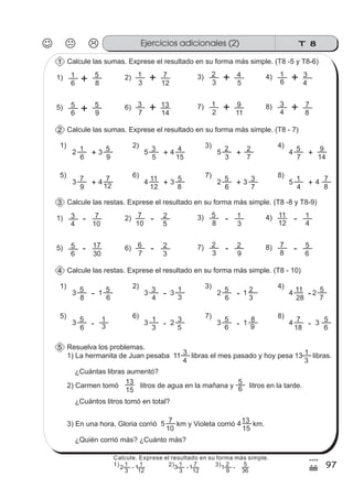 T 8Ejercicios adicionales (2)
97
4
/
Calcule las sumas. Exprese el resultado en su forma más simple. (T8 -5 y T8-6)1
1) 2) 3) 4)
2
6
1 3
9
5
+ 5
5
3 4
15
4
+ 5
3
2
7
2
+ 4
7
5
+ 14
9
Calcule las sumas. Exprese el resultado en su forma más simple. (T8 - 7)2
5) 6) 7) 8)
3
9
7 4
12
7
+ 4
12
11 3
8
5
+ 2
6
5
7
3
+ 5
4
1
+ 8
73 4
6 8 12
1) 2) 3)1 5
3
1 7
3
2
5
4 4)
6
1
4
3
6 9 14
5) 6) 7)5 5
7
3 13
2
1
11
9 8)
4
3
8
7
Calcule las restas. Exprese el resultado en su forma más simple. (T8 -8 y T8-9)3
1) 2) 3) 4)
3
8
5 1
6
5
- 3
4
3 3
3
1 2
6
5
3
2 4
28
11
7
5
Calcule las restas. Exprese el resultado en su forma más simple. (T8 - 10)4
5) 6) 7) 8)
3
6
5
3
1
- 3
3
1 2
5
3 3
6
5
9
8 4
18
7
6
51 3
4 10 5
1) 2) 3)3 7
10
7 2
8
5
3
1 4)
12
11
4
1
6 30 3
5) 6) 7)5 17
7
6 2
3
2
9
2 8)
8
7
6
5
-
-
-
-
-
-
-
-
-
-
-
-
-
-
1 2
Resuelva los problemas.5
1) La hermanita de Juan pesaba libras el mes pasado y hoy pesa libras.
¿Cuántas libras aumentó?
2) Carmen tomó litros de agua en la mañana y litros en la tarde.
¿Cuántos litros tomó en total?
3) En una hora, Gloria corrió km y Violeta corrió km.
¿Quién corrió más? ¿Cuánto más?
11
4
3 13
3
1
15
13 5
5
10
7 4
15
13
6
Calcule. Exprese el resultado en su forma más simple.
1) 2) 3)
3
1
12
1
-
3
1
12
7
-
9
2
36
5
-2 3 1 11
 