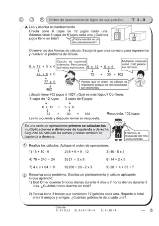 T 1-3
55
Úrsula tiene 6 cajas de 12 jugos cada una.
Además tiene 5 cajas de 6 jugos cada una.¿Cuántos
jugos tiene en total?
z
ss
ss
ss
zz
zz
zz
zz
gg
gg
ss
ss
ss
zz
zz
zz
zz
gg
gg
ss
ss
s
zz
zz
zz
gg
gg
ss
ss
ss
zz
zz
zz
zz
gg
gg
ss
ss
ss
zz
zz
zz
zz
gg
gg
ss
ss
ss
zz
zz
zz
zz
gg
gg
ss
zz
gg
gg
ss
ss
ss
zz
zz
zz
gg
gg
ss
ss
ss
zz
zz
zz
zz
gg
gg
ss
sszz
zz
gg
gg
ss
ss
ss
zz
zz
zz
zz
gg
gg
ss
ss
ss
zz
zz
zz
zz
gg
gg
ss
zz
zz
gg
gg
ss
ss
ss
zz
zz
zz
gg
gg
ss
ss
ss
zz
zz
zz
zz
gg
gg
ss
zz
zz
gg
gg
ss
ss
ss
zz
zz
zz
gg
gg
ss
ss
ss
zz
zz
zz
zz
gg
gg
zz
gg
gg
ss
ss
ss
zz
zz
zz
zz
gg
gg
1) 18 + 10 - 9 2) 8 + 6 + 9 - 12 3) 40 - 5 x 3
4) 78 + 240 24 5) 21 3 x 5 6) 14 + 2 x 5
7) 4 x 9 + 64 8 8) 200 20 - 2 x 3 9) 28 4 + 63 7
1) Don Omar duerme 5 horas diarias durante 4 días y 7 horas diarias durante 3
días. ¿Cuántas horas duerme en total?
Observe las dos formas de cálculo. Escoja la que crea correcta para representar
y resolver el problema de Úrsula.
6 x 12 + 5 x 6
72 + 5 x 6
77 x 6
462
6 x 12 + 5 x 6
72 + 30 = 102
Calculo de izquierda
a derecha. Pero parece
que estoy equivocada.
Multiplico. Después
sumo. Esto parece
ser correcto.
¿Úrsula tiene 462 jugos ó 102? ¿Qué es más lógico? Confirme.
Lea lo siguiente y después revise su respuesta.
En una serie de operaciones
.
Segundo se calculan las sumas y restas también de
izquierda a derecha.
primero se calculan las
multiplicaciones y divisiones de izquierda a derecha
Parece que el orden de cálculo es
importante porque los dos resultados
son diferentes.
Entonces, la
respuesta del niño
es la correcta.
Realice los cálculos. Aplique el orden de operaciones.
Resuelva cada problema. Escriba un planteamiento y calcule aplicando
lo que aprendió.
2) Teresa tiene 3 bolsas que contienen 12 galletas cada una. Reparte el total
entre 9 amigos y amigas. ¿Cuántas galletas le da a cada una?
12
jugo
de 6
jugo
de
Lea y escriba el planteamiento.A
¿Podría escribir en un
sólo planteamiento?
6 cajas de 12 jugos 5 cajas de 6 jugos
1
2
6 x 12 + 5 x 6
72 + 30 = 102 Respuesta: 102 jugos.
Orden de operaciones sin signo de agrupación
Calcule.
1) 5 + 5 x 2 2) 4 x 3 + 16 ÷ 4 3) 9 - 36 ÷ 4
 