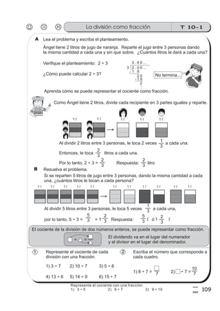 T 10-1La división como fracción
109
5
9
Lea el problema y escriba el planteamiento.
Ángel tiene 2 litros de jugo de naranja. Reparte el jugo entre 3 personas dando
la misma cantidad a cada una y sin que sobre. ¿Cuántos litros le dará a cada una?
Verifique el planteamiento: 2 ÷ 3
¿Cómo puede calcular 2 ÷ 3?
Aprenda cómo se puede representar el cociente como fracción.
3 2 . 0 0 ...
0 . 6 6 ...
1 8
2 0
1 8
-
-
2
....
No termina...
1 l 1 l
Como Ángel tiene 2 litros, divide cada recipiente en 3 partes iguales y reparte.
1 l
Al dividir 2 litros entre 3 personas, le toca 2 veces a cada una.
Entonces, le toca litros a cada una.
Por lo tanto, 2 ÷ 3 = Respuesta: litro
3
1
3
2
3
2
3
2
1 l 1 l
Resuelva el problema.
Si se reparten 5 litros de jugo entre 3 personas, dando la misma cantidad a cada
una, ¿cuántos litros le tocan a cada persona?
1 l 1 l1 l1 l1 l 1 l 1 l 1 l 1 l 1 l 1 l
Al dividir 5 litros entre 3 personas, le toca 5 veces a cada una,
por lo tanto, 5 ÷ 3 = = 1 Respuesta: ól
3
1
3
5
3
2
3
5
3
2
1 l
El cociente de la división de dos números enteros, se puede representar como fracción.
÷ =
El dividendo va en el lugar del numerador
y el divisor en el lugar del denominador.
Represente el cociente de cada
división con una fracción.
1) 3 ÷ 7 2) 10 ÷ 7 3) 5 ÷ 6
4) 13 ÷ 6 5) 14 ÷ 9 6) 15 ÷ 7
Escriba el número que corresponde a
cada cuadro.
1) 8 ÷ 7 = 7 2) ÷ 7 = 7
10
1
A
B
2
Represente el cociente con una fracción.
1) 3 ÷ 5 2) 6 ÷ 7 3) 9 ÷ 10
 