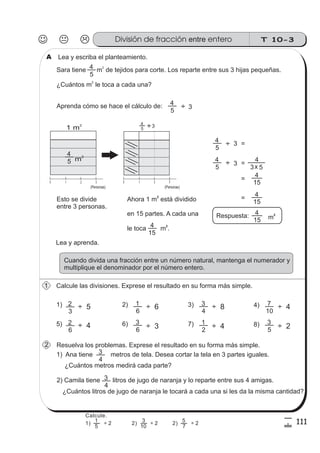 T 10-3División de fracción enteroentre
111
5
!
Lea y escriba el planteamiento.
Sara tiene m de tejidos para corte. Los reparte entre sus 3 hijas pequeñas.
¿Cuántos m le toca a cada una?
2
2
5
4
Aprenda cómo se hace el cálculo de:
5
4
3
Lea y aprenda.
Cuando divida una fracción entre un número natural, mantenga el numerador y
multiplique el denominador por el número entero.
Calcule las divisiones. Exprese el resultado en su forma más simple.
3
2
÷ 51) 2) 3) 4)
5) 6) 7) 8)
6
2
6
1
6
3
4
3
2
1
10
7
5
3
Resuelva los problemas. Exprese el resultado en su forma más simple.
1) Ana tiene metros de tela. Desea cortar la tela en 3 partes iguales.
4
3
2) Camila tiene litros de jugo de naranja y lo reparte entre sus 4 amigas.
¿Cuántos litros de jugo de naranja le tocará a cada una si les da la misma cantidad?
4
3
¿Cuántos metros medirá cada parte?
5
4
m
2
1 20 3 1 20 3
÷
5
4
3÷
5
4
3
5
4
m
2
3
4
x 5
15
4
15
4
Respuesta:
15
4
÷
÷
1 m
2
Esto se divide
entre 3 personas.
(Personas)
Ahora 1 m está dividido
en 15 partes. A cada una
le toca m .
2
2
15
4
A
1
2
=
=3
=
=
÷ 4
÷ 6
÷ 3
÷ 8
÷ 4
÷ 4
÷ 2
Calcule.
5
1
10
3
7
5
1) ÷ 2 2) ÷ 2 2) ÷ 2
(Personas)
 