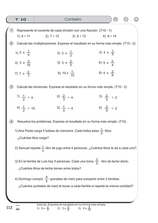 ContestoT 10
112
5
Calcule las multiplicaciones. Exprese el resultado en su forma más simple. (T10 - 2)
Resuelva los problemas. Exprese el resultado en su forma más simple. (T10)
1) Ana Paola carga 5 bolsas de manzana. Cada bolsa pesa libra.
¿Cuántas libra carga?
2
1
2) Samuel reparte litro de jugo entre 4 personas. ¿Cuántos litros le da a cada uno?
2
1
4
13 x 2) 3)
4)
2
13 x 5
14 x
10
23 x
5
23 x5) 6)
7) 8)
4
25 x
7
27 x
10
110 x
Calcule las divisiones. Exprese el resultado en su forma más simple. (T10 - 3)
2
11) 2) 3)
5) 6)
4
1
3
2
9
2
5
2
4)
2
1
9)
8
24 x
3) En la familia de Luis hay 5 personas. Cada una toma litro de leche diario.
¿Cuántos litros de leche toman entre todos?
5
3
4) Domingo compró quintales de maíz para compartir entre 3 familias.
¿Cuántos quintales de maíz le tocan a cada familia si reparte la misma cantidad?
5
4
Represente el cociente de cada división con una fracción. (T10 - 1)
1) 6 ÷ 11 2) 7 ÷ 12 3) 6 ÷ 12 4) 8 ÷ 14
1
2
3
4
1)
20
÷ 4
÷ 10
÷ 4
÷ 4
÷ 2
÷ 2
Calcule. Exprese el resultado en su forma más simple.
5
2
6
5
18
5
1) 5 x 2) 3 x 3) 6 x
 