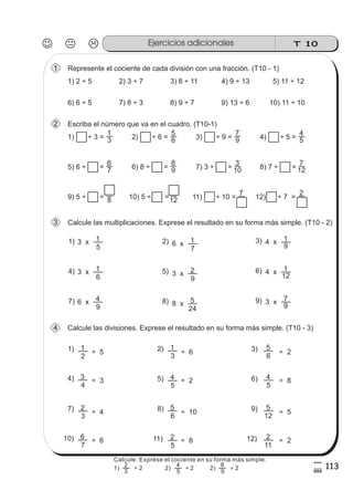 T 10Ejercicios adicionales
113
5
#
Represente el cociente de cada división con una fracción. (T10 - 1)1
1) 2 ÷ 5 2) 3 ÷ 7 3) 8 ÷ 11 4) 9 ÷ 13
Escriba el número que va en el cuadro. (T10-1)2
1) ÷ 3 =
5) 11 ÷ 12
3
1
2) ÷ 6 = 6
5
3) ÷ 9 = 9
7
4) ÷ 5 = 5
4
5) 6 ÷ = 7
6
6) 8 ÷ = 9
8
7) 3 ÷ = 10
3
8) 7 ÷ = 12
7
9) 5 ÷ = 8 10) 5 ÷ =12 11) ÷ 10 =
7
12) ÷ 7 =
2
Calcule las multiplicaciones. Exprese el resultado en su forma más simple. (T10 - 2)3
5
13 x 2) 3)
7
16 x 9
14 x1)
6
13 x 5) 6)
9
23 x 12
14 x4)
9
46 x 8) 9)
24
58 x 9
73 x7)
Calcule las divisiones. Exprese el resultado en su forma más simple. (T10 - 3)
2
11) 2) 3)
5) 6)
5
4
3
1
5
4
6
5
4)
4
3
4
÷ 5
÷ 3
÷ 6
÷ 2
÷ 2
÷ 8
3
27) 8) 9)
11) 12)
5
2
6
5
11
2
12
5
10)
7
6
÷ 4
÷ 6
÷ 10
÷ 8
÷ 5
÷ 2
6) 6 ÷ 5 7) 8 ÷ 3 8) 9 ÷ 7 9) 13 ÷ 6 10) 11 ÷ 10
Calcule. Exprese el cociente en su forma más simple.
3
2
5
4
9
8
1) ÷ 2 2) ÷ 2 2) ÷ 2
 