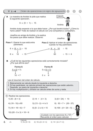 T 1-4
6 6
La maestra de Andrés le pide que realice
la siguiente operación.
Lea el resumen del orden de cálculo.
Realice las operaciones.
1) 25 - (8 + 3) 2) 14 ÷ (4 + 3) 3) (6 + 24) ÷ 10
4) (19 - 10) x 60 5) (13 - 2) + 4 x 5 6) 63 ÷ 7 ÷ (30 - 27)
6 x (9 + 1) 15
Andrés duda respecto a lo que debe hacer. ¿Por qué tendrá dudas? ¿Cómo lo
haría usted? Trate de realizar el cálculo con una compañera o compañero.
Josefina es amiga de Andrés y le explica
los pasos que debe realizar. Observe:
Andrés
Paso 1: Operar lo que está entre
paréntesis.
Paso 2: Aplicar el orden de operaciones
cuando no hay paréntesis.
6 x (9 + 1) 15
6 x 10 15
6 x 10 15
60 15 = 4
¿Cuál de las siguientes operaciones está correctamente iniciada?
¿Por qué afirma eso?
Josefina
¡Uhm!
Forma A
5 x (2 + 7)
10 + 7
Forma B
5 x (2 + 7)
5 x 9
1. Básicamente se calcula desde la izquierda a derecha.
2. Si hay paréntesis, se calcula primero las operaciones que están adentro.
Después, se opera de izquierda a derecha.
3. Si hay multiplicación y división se calcula antes de suma y resta.
7) (18 + 18 + 6) ÷ 7 8) (9 - 2 x 4) + 15 9) 100 - (4 + 20 5)
10) (20 - 5 x 3) + 18 ÷ 6
¡Cuidado con los ejercicios 8 a 10!
Recuerde el orden para calcular.
A
B
1
Orden de operaciones con signo de agrupación
Calcule.
1) 9 x (5 + 5) 2) 10 x (8 - 9 ÷ 3) 3) 14 ÷ (2 x 7 ÷ 2)
 