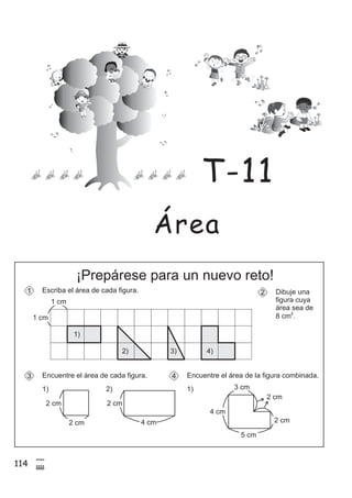 114
5
$
¡Prepárese para un nuevo reto!
Dibuje una
figura cuya
área sea de
8 cm .
2
2
Encuentre el área de cada figura.3
1)
Escriba el área de cada figura.1
1 cm
1 cm
Encuentre el área de la figura combinada.4
1)2)
2 cm
2 cm 2 cm
4 cm
5 cm
4 cm
3 cm
2 cm
2 cm
1)
2) 3) 4)
Área
T-11
 