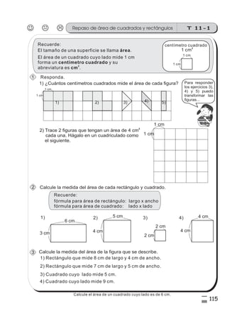 T 11-1Repaso de área de cuadrados y rectángulos
115
5
%
4) Cuadrado cuyo lado mide 9 cm.
El tamaño de una superficie se llama .área
El área de un cuadrado cuyo lado mide 1 cm
forma un y su
abreviatura es .
centímetro cuadrado
cm
2
1 cm
1 cm
centímetro cuadrado
1 cm
2
Recuerde:
1) ¿Cuántos centímetros cuadrados mide el área de cada figura?
2) Trace 2 figuras que tengan un área de 4 cm
cada una. Hágalo en un cuadriculado como
el siguiente.
2
2) 3) 4) 5)1)
1 cm
1 cm
z
ss
ss
ss
zz
zz
zz
zz
gg
gg
ss
ss
ss
zz
zz
zz
zz
gg
gg
ss
ss
s
zz
zz
zz
gg
gg
ss
ss
ss
zz
zz
zz
zz
gg
gg
ss
ss
ss
zz
zz
zz
zz
gg
gg
ss
ss
ss
zz
zz
zz
zz
gg
gg
ss
zz
gg
gg
ss
ss
ss
zz
zz
zz
gg
gg
ss
ss
ss
zz
zz
zz
zz
gg
gg
ss
sszz
zz
gg
gg
ss
ss
ss
zz
zz
zz
zz
gg
gg
ss
ss
ss
zz
zz
zz
zz
gg
gg
ss
zz
zz
gg
gg
ss
ss
ss
zz
zz
zz
gg
gg
ss
ss
ss
zz
zz
zz
zz
gg
gg
ss
zz
zz
gg
gg
ss
ss
ss
zz
zz
zz
gg
gg
ss
ss
ss
zz
zz
zz
zz
gg
gg
zz
gg
gg
ss
ss
ss
zz
zz
zz
zz
gg
gg
Para responder
los ejercicios 3),
4) y 5) puedo
transformar las
figuras...
Responda.
1 cm
1 cm
Calcule la medida del área de cada rectángulo y cuadrado.
3 cm
6 cm
4 cm
4 cm
1) 4)5 cm
4 cm
2)
2 cm
2 cm
3)
Calcule la medida del área de la figura que se describe.
1) Rectángulo que mide 8 cm de largo y 4 cm de ancho.
3) Cuadrado cuyo lado mide 5 cm.
2) Rectángulo que mide 7 cm de largo y 5 cm de ancho.
2
3
1
fórmula para área de rectángulo: largo x ancho
fórmula para área de cuadrado: lado x lado
Recuerde:
Calcule el área de un cuadrado cuyo lado es de 6 cm.
 