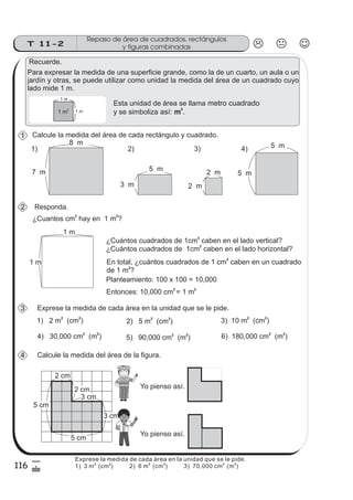 116
Repaso de área de cuadrados, rectángulos
y figuras combinadasT 11-2
5
&
Recuerde.
Calcule la medida del área de cada rectángulo y cuadrado.
Para expresar la medida de una superficie grande, como la de un cuarto, un aula o un
jardín y otras, se puede utilizar como unidad la medida del área de un cuadrado cuyo
lado mide 1 m.
Esta unidad de área se llama
y se simboliza
metro cuadrado
así: .m
2
1 m
2
1 m
1 m
Responda.
¿Cuantos cm hay en 1 m ?
2 2
1 m
1 m
¿Cuántos cuadrados de 1cm caben en el lado vertical?
¿Cuántos cuadrados de 1cm caben en el lado horizontal?
2
2
Entonces: 10,000 cm = 1 m
2 2
En total, ¿cuántos cuadrados de 1 cm caben en un cuadrado
de 1 m ?
2
2
Planteamiento: 100 x 100 = 10,000
Exprese la medida de cada área en la unidad que se le pide.
1) 2 m (cm )
2 2
2) 5 m (cm )
2 2
3) 10 m (cm )
2 2
4) 30,000 cm (m )
2 2
6) 180,000 cm (m )
2 2
5) 90,000 cm (m )
2 2
1
1) 2) 3) 4)
Calcule la medida del área de la figura.
8 m
2 cm
3 cm
2 cm
3 cm
5 cm
5 cm
Yo pienso así.
Yo pienso así.
7 m 5 m
3 m
2 m
2 m
5 m
5 m
2
3
4
Exprese la medida de cada área en la unidad que se le pide.
1) 3 m (cm )
2 2
2) 6 m (cm ) 3) 70,000 cm (m )
2 2 2 2
 