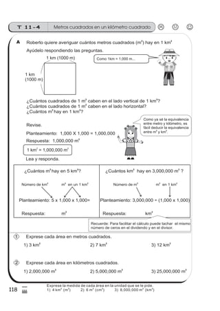 Metros cuadrados en un kilómetro cuadradoT 11-4
118
5
(
Roberto quiere averiguar cuántos metros cuadrados (m ) hay en 1 km
2 2
¿Cuántos cuadrados de 1 m caben en el lado vertical de 1 km ?
2 2
Como 1km = 1,000 m...
Ayúdelo respondiendo las preguntas.
¿Cuántos cuadrados de 1 m caben en el lado horizontal?2
¿Cuántos m hay en 1 km ?
2 2
Revise.
Planteamiento: 1,000 X 1,000 = 1,000,000
Respuesta: 1,000,000 m2
1 km = 1,000,000 m
2 2
¿Cuántos m hay en 5 km ?
2 2
Planteamiento: 5 x 1,000 x 1,000=
Respuesta:
Número de km2
m en un 1 km2 2
¿Cuántos km hay en 3,000,000 m ?
2 2
Planteamiento: 3,000,000 (1,000 x 1,000)÷
Respuesta:
Número de m2
m en 1 km2 2
m
2
km
2
Exprese cada área en metros cuadrados.
1) 3 km
2
2) 7 km
2
3) 12 km
2
Exprese cada área en kilómetros cuadrados.
1) 2,000,000 m
2
2) 5,000,000 m
2
3) 25,000,000 m
2
1 km (1000 m)
1 km
(1000 m)
Como ya sé la equivalencia
entre metro y kilómetro, es
fácil deducir la equivalencia
entre m y km .
2 2
Lea y responda.
A
Recuerde: Para facilitar el cálculo puede tachar el mismo
número de ceros en el dividendo y en el divisor.
1
2
Exprese la medida de cada área en la unidad que se le pide.
1) 4 km (m )
2 2
2) 6 m (cm ) 3) 8,000,000 m (km )
2 2 2 2
 