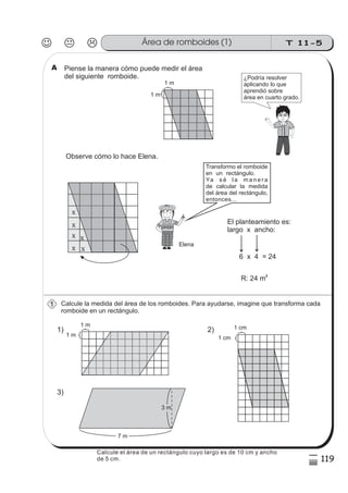 T 11-5Área de romboides (1)
119
5
)
Calcule la medida del área de los romboides. Para ayudarse, imagine que transforma cada
romboide en un rectángulo.
Piense la manera cómo puede medir el área
del siguiente romboide.
El planteamiento es:
largo x ancho:
6 x 4 = 24
R: 24 m2
1 m
1 m
1) 2)
3)
7 m
3 m
1 m
1 m
1 cm
1 cm
¿Podría resolver
aplicando lo que
aprendió sobre
área en cuarto grado.
x
x
x
x
x
x
Transformo el romboide
en un rectángulo.
Ya s é l a m a n e r a
de calcular la medida
del área del rectángulo,
entonces...
A
Elena
Observe cómo lo hace Elena.
1
Calcule el área de un rectángulo cuyo largo es de 10 cm y ancho
de 5 cm.
 