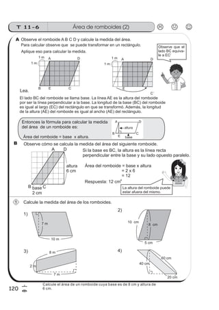 Área de romboides (2)T 11-6
120
6
=
2)
10 cm
8 cm
5 cm
7 m
10 m
Observe el romboide A B C D y calcule la medida del área.
Para calcular observe que se puede transformar en un rectángulo.
Calcule la medida del área de los romboides.
Entonces la fórmula para calcular la medida
del área de un romboide es:
Observe cómo se calcula la medida del área del siguiente romboide.
Aplique eso para calcular la medida.
Si la base es BC, la altura es la línea recta
perpendicular entre la base y su lado opuesto paralelo.
Área del romboide = base x altura
= 2 x 6
= 12
Respuesta: 12 cm
2
A D
B E C
1 m
1 m
1)
3) 4)
60 cm
40 cm
20 cm
2 m
8 m
7 m
altura
A
B
D
C
E base
Observe que el
lado BC equiva-
le a EC’
altura
6 cm
base
2 cm
A
B C
D
La altura del romboide puede
estar afuera del mismo.
Área del romboide = base x altura.
A
1
B
El lado BC del romboide se llama base. La línea AE es la altura del romboide
por ser la línea perpendicular a la base. La longitud de la base (BC) del romboide
es igual al largo (EC) del rectángulo en que se transformó. Además, la longitud
de la altura (AE) del romboide es igual al ancho (AE) del rectángulo.
Lea.
A D
E
C´
1 m
1 m
Calcule el área de un romboide cuya base es de 8 cm y altura de
6 cm.
 
