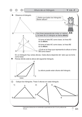 T 11-7Altura de un triángulo
121
6
1
Observe el triángulo.
¿Sabía que todos los triángulos
tienen altura?
A
Si toma el lado BC como base, la línea AD
es la .altura
Si toma el lado AC como base, la línea BE
es la .altura
En un triángulo hay varias alturas. Cada altura depende del lado que se tome
como base.
La altura puede estar afuera del triángulo.
Piense dónde está la altura del siguiente triángulo.
A
B C
A
B CD
E
F
A
B C
base
Calque los triángulos. Trace 3 alturas en cada triángulo.1
B
1) 2) 3)A
B C
A
B C
A
B
C
¿Cuál es la línea que representa la altura si toma
AB como base?
Una línea perpendicular entre un vértice
y la base de un triángulo se llama .altura
Calcule el área de un romboide cuya base es de 12 cm y altura de
10 cm.
 