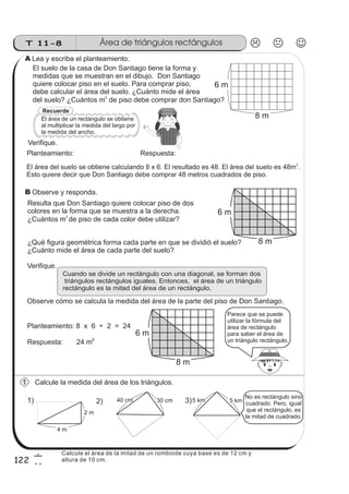 T 11-8 Área de triángulos rectángulos
122
6
2
El suelo de la casa de Don Santiago tiene la forma y
medidas que se muestran en el dibujo. Don Santiago
quiere colocar piso en el suelo. Para comprar piso,
debe calcular el área del suelo. ¿Cuánto mide el área
del suelo? ¿Cuántos m de piso debe comprar don Santiago?
2
Cuando se divide un rectángulo con una diagonal, se forman dos
triángulos rectángulos iguales. Entonces, el área de un triángulo
rectángulo es la mitad del área de un rectángulo.
Observe cómo se calcula la medida del área de la parte del piso de Don Santiago.
Calcule la medida del área de los triángulos.
Verifique.
El área del suelo se obtiene calculando 8 x 6. El resultado es 48. El área del suelo es 48m .
Esto quiere decir que Don Santiago debe comprar 48 metros cuadrados de piso.
2
Resulta que Don Santiago quiere colocar piso de dos
colores en la forma que se muestra a la derecha.
¿Cuántos de piso de cada color debe utilizar?m
2
¿Qué figura geométrica forma cada parte en que se dividió el suelo?
¿Cuánto mide el área de cada parte del suelo?
Verifique.
Planteamiento: 8 x 6 ÷ 2 = 24
Respuesta: 24 m
2
Recuerde
El área de un rectángulo se obtiene
al multiplicar la medida del largo por
la medida del ancho.
1) 2) 3)
8 m
6 m
8 m
6 m
8 m
6 m
Planteamiento: Respuesta:
Observe y responda.
Parece que se puede
utilizar la fórmula del
área de rectángulo
para saber el área de
un triángulo rectángulo.
4 m
2 m
30 cm40 cm 5 km5 km
Lea y escriba el planteamiento.
1
No es rectángulo sino
cuadrado. Pero, igual
que el rectángulo, es
la mitad de cuadrado.
A
B
Calcule el área de la mitad de un romboide cuya base es de 12 cm y
altura de 10 cm.
 