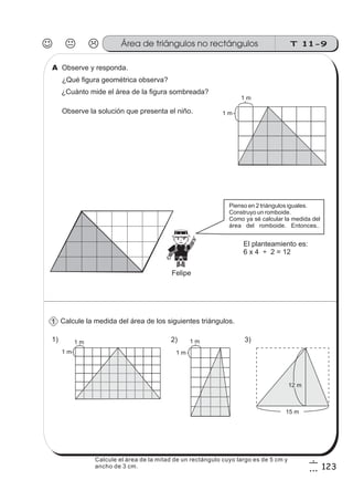 T 11-9Área de triángulos no rectángulos
123
6
3
Observe y responda.
Calcule la medida del área de los siguientes triángulos.
¿Cuánto mide el área de la figura sombreada?
¿Qué figura geométrica observa?
1 m
1 m
1) 2) 3)
15 m
12 m
1 m
1 m
1 m
1 m
Observe la solución que presenta el niño.
El planteamiento es:
6 x 4 ÷ 2 = 12
1
A
Felipe
Pienso en 2 triángulos iguales.
Construyo un romboide.
Como ya sé calcular la medida del
área del romboide. Entonces...
Calcule el área de la mitad de un rectángulo cuyo largo es de 5 cm y
ancho de 3 cm.
 
