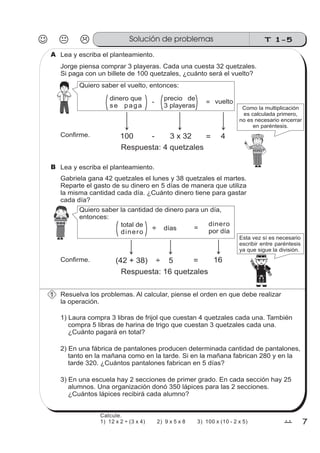 T 1-5
77
Lea y escriba el planteamiento.
Jorge piensa comprar 3 playeras. Cada una cuesta 32 quetzales.
Si paga con un billete de 100 quetzales, ¿cuánto será el vuelto?
Quiero saber el vuelto, entonces:
dinero que
se paga
precio de
3 playeras
=- vuelto
Confirme.
Como la multiplicación
es calculada primero,
no es necesario encerrar
en paréntesis.
100 - = 43 x 32
Respuesta: 4 quetzales
Lea y escriba el planteamiento.
Gabriela gana 42 quetzales el lunes y 38 quetzales el martes.
Reparte el gasto de su dinero en 5 días de manera que utiliza
la misma cantidad cada día. ¿Cuánto dinero tiene para gastar
cada día?
Quiero saber la cantidad de dinero para un día,
entonces:
total de
dinero
días =÷
dinero
por día
(42 + 38) ÷ = 165
Respuesta: 16 quetzales
Confirme.
z
ss
ss
ss
zz
zz
zz
zz
gg
gg
ss
ss
ss
zz
zz
zz
zz
gg
gg
ss
ss
ss
zz
zz
zz
zz
gg
gg
ss
ss
s
zz
zz
zz
gg
gg
ss
ss
ss
zz
zz
zz
zz
gg
gg
ss
ss
ss
zz
zz
zz
zz
gg
gg
ss
ss
ss
zz
zz
zz
zz
gg
gg
ss
zz
gg
gg
ss
ss
ss
zz
zz
zz
gg
gg
ss
ss
ss
zz
zz
zz
zz
gg
gg
ss
sszz
zz
gg
gg
ss
ss
ss
zz
zz
zz
zz
gg
gg
ss
ss
ss
zz
zz
zz
zz
gg
gg
ss
zz
zz
gg
gg
ss
ss
ss
zz
zz
zz
gg
gg
ss
ss
ss
zz
zz
zz
zz
gg
gg
ss
zz
zz
gg
gg
ss
ss
ss
zz
zz
zz
gg
gg
ss
ss
ss
zz
zz
zz
zz
gg
gg
zz
gg
gg
Esta vez sí es necesario
escribir entre paréntesis
ya que sigue la división.
Resuelva los problemas. Al calcular, piense el orden en que debe realizar
la operación.
1) Laura compra 3 libras de frijol que cuestan 4 quetzales cada una. También
compra 5 libras de harina de trigo que cuestan 3 quetzales cada una.
¿Cuánto pagará en total?
2) En una fábrica de pantalones producen determinada cantidad de pantalones,
tanto en la mañana como en la tarde. Si en la mañana fabrican 280 y en la
tarde 320. ¿Cuántos pantalones fabrican en 5 días?
3) En una escuela hay 2 secciones de primer grado. En cada sección hay 25
alumnos. Una organización donó 350 lápices para las 2 secciones.
¿Cuántos lápices recibirá cada alumno?
A
B
1
Solución de problemas
Calcule.
1) 12 x 2 ÷ (3 x 4) 2) 9 x 5 x 8 3) 100 x (10 - 2 x 5)
 