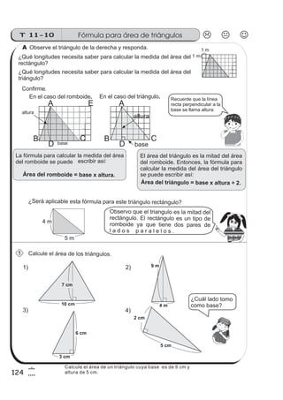 T 11-10 Fórmula para área de triángulos
124
6
4
A
B C
altura
baseD
Observe el triángulo de la derecha y responda.
Confirme.
Calcule el área de los triángulos.
¿Qué longitudes necesita saber para calcular la medida del área del
rectángulo?
¿Qué longitudes necesita saber para calcular la medida del área del
triángulo?
En el caso del romboide. En el caso del triángulo.
1 m
1 m
altura
base
1)
3)
10 cm
7 cm
9 m
4 m
6 cm
3 cm
2 cm
5 cm
2)
4)
Recuerde que la línea
recta perpendicular a la
base se llama altura.
El área del triángulo es la mitad del área
del romboide. Entonces, la fórmula para
calcular la medida del área del triángulo
Área del triángulo = base x altura .÷ 2
se puede escribir así:
La fórmula para calcular la medida del área
del romboide se puede
Área del romboide = base x altura.
escribir así:
1
¿Será aplicable esta fórmula para este triángulo rectángulo?
Observo que el triangulo es la mitad del
rectángulo. El rectángulo es un tipo de
romboide ya que tiene dos pares de
l a d o s p a r a l e l o s .
5 m
4 m
¿Cuál lado tomo
como base?
z
ss
ss
ss
zz
zz
zz
zz
gg
gg
ss
ss
ss
zz
zz
zz
zz
gg
gg
ss
ss
s
zz
zz
zz
gg
gg
ss
ss
ss
zz
zz
zz
zz
gg
gg
ss
ss
ss
zz
zz
zz
zz
gg
gg
ss
ss
ss
zz
zz
zz
zz
gg
gg
ss
zz
gg
gg
ss
ss
ss
zz
zz
zz
gg
gg
ss
ss
ss
zz
zz
zz
zz
gg
gg
ss
sszz
zz
gg
gg
ss
ss
ss
zz
zz
zz
zz
gg
gg
ss
ss
ss
zz
zz
zz
zz
gg
gg
ss
zz
zz
gg
gg
ss
ss
ss
zz
zz
zz
gg
gg
ss
ss
ss
zz
zz
zz
zz
gg
gg
ss
zz
zz
gg
gg
ss
ss
ss
zz
zz
zz
gg
gg
ss
ss
ss
zz
zz
zz
zz
gg
gg
zz
gg
gg
ss
ss
ss
zz
zz
zz
zz
gg
gg
A
Calcule el área de un triángulo cuya base es de 6 cm y
altura de 5 cm.
A
B C
D
E
 