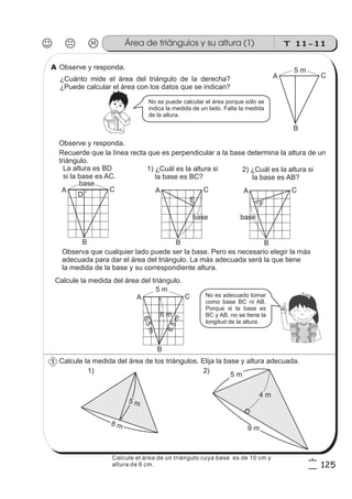 T 11-11Área de triángulos y su altura (1)
125
6
5
Observe y responda.
Calcule la medida del área de los triángulos. Elija la base y altura adecuada.
¿Cuánto mide el área del triángulo de la derecha?
¿Puede calcular el área con los datos que se indican?
Recuerde que la línea recta que es perpendicular a la base determina la altura de un
triángulo.
.
No se puede calcular el área porque sólo se
indica la medida de un lado. Falta la medida
de la altura.
Observe y responda.
La altura es BD
si la base es AC.
1) ¿Cuál es la altura si
la base es BC?
Calcule la medida del área del triángulo.
A
B
C
D
base
2) ¿Cuál es la altura si
la base es AB?
Observa que cualquier lado puede ser la base. Pero es necesario elegir la más
adecuada para dar el área del triángulo. La más adecuada será la que tiene
la medida de la base y su correspondiente altura.
A
B
C
base
E
A
B
C
5 m
6 m
8 m
5 m
5 m
9 m
4 m
1) 2)
A
B
C
5 m
A
B
C
base
F
No es adecuado tomar
como base BC ni AB.
Porque si la base es
BC y AB, no se tiene la
longitud de la altura.
A
1
6.5m
6.5m
Calcule el área de un triángulo cuya base es de 10 cm y
altura de 6 cm.
 