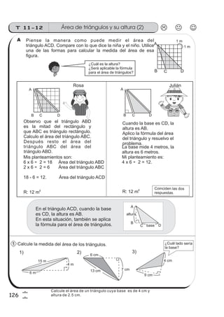Área de triángulos y su altura (2)T 11-12
126
6
6
Piense la manera como puede medir el área del
triángulo ACD. Compare con lo que dice la niña y el niño. Utilice
una de las formas para calcular la medida del área de esa
Calcule la medida del área de los triángulos.
Mis planteamientos son:
6 x 6 ÷ 2 = 18 Área del triángulo ABD
2 x 6 ÷ 2 = 6 Área del triángulo ABC
18 - 6 = 12. Área del triángulo ACD
Observo que el triángulo ABD
es la mitad del rectángulo y
que ABC es triángulo rectángulo.
Calculo el área del triángulo ABC.
Después resto el área del
triángulo ABC del área del
Cuando la base es CD, la
altura es AB.
Aplico la fórmula del área
del triángulo y resuelvo el
problema.
La base mide 4 metros, la
altura es 6 metros.
Mi planteamiento es:
4 x 6 ÷ 2 = 12.
R: 12 m2
A
B C D
A
B C D
1 m
B D
A
C
1 m
R: 12 m2
En el triángulo ACD, cuando la base
es CD, la altura es AB.
En esta situación, también se aplica
la fórmula para el área de triángulos.
A
B
DC
altura
base
1) 2) 3)
6 m
9 cm
15 m
4 m
4 cm
6 cm
7 cm13 cm
¿Cuál es la altura?
¿Será aplicable la fórmula
para el área de triángulos?
figura.
triángulo ABD.
¿Cuál lado sería
la base?
Rosa Julián
Coinciden las dos
respuestas.
A
1
Calcule el área de un triángulo cuya base es de 4 cm y
altura de 2.5 cm.
 