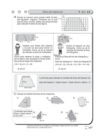 T 11-13Área de trapecios
127
6
7
Calcule la medida del área de los trapecios.
Imagino que tengo otro trapecio
y lo junto al otro para formar un
romboide. Como ya sé la manera
de calcular el área de romboides...
Divido el trapecio en dos
triángulos. Como ya sé la
manera de calcular el área
(10 + 5) x 6 ÷ 2 = 45
R: 45 m
2
Calculo el área de los dos triángulos y
sumo.
Área de triángulo A + Área de triángulo B
(10 x 6 ÷ 2) + (5 x 6 ÷ 2) = 30 + 15 = 45
R: 45 m2
La fórmula para calcular la medida del área del trapecio es:
área del trapecio = (base mayor + base menor) x altura ÷ 2
base menor
base mayor
altura
1) 2) 3)
6 cm
3 cm
8 cm
9 m
8 m
5 m
3.5 cm
6.5 cm
4 cm
4)
40 cm
20 cm
20 cm
5)
A
B
1 m
1 m
z
ss
ss
ss
zz
zz
zz
zz
gg
gg
ss
ss
ss
zz
zz
zz
zz
gg
gg
ss
ss
s
zz
zz
zz
gg
gg
ss
ss
ss
zz
zz
zz
zz
gg
gg
ss
ss
ss
zz
zz
zz
zz
gg
gg
ss
ss
ss
zz
zz
zz
zz
gg
gg
ss
zz
gg
gg
ss
ss
ss
zz
zz
zz
gg
gg
ss
ss
ss
zz
zz
zz
zz
gg
gg
ss
sszz
zz
gg
gg
ss
ss
ss
zz
zz
zz
zz
gg
gg
ss
ss
ss
zz
zz
zz
zz
gg
gg
ss
zz
zz
gg
gg
ss
ss
ss
zz
zz
zz
gg
gg
ss
ss
ss
zz
zz
zz
zz
gg
gg
ss
zz
zz
gg
gg
ss
ss
ss
zz
zz
zz
gg
gg
ss
ss
ss
zz
zz
zz
zz
gg
gg
zz
gg
gg
ss
ss
ss
zz
zz
zz
zz
gg
gg
Piense la manera como puede medir el área
del siguiente trapecio. Compare con lo que
dice la niña y el niño. Utilice una de las formas
para calcular el área de esa figura.
de triángulos...
Sumo para obtener la base y multiplico
por la altura. Ese resultado lo divido entre
dos porque tengo dos trapecios.
10 m
4 m
8 m
6 m
10 m 5 m
6 m
1
A
Elvia Ramón
6 m
5 m
10 m
¿Cuál lado será base
mayor y base menor
en 4) y 5)?
Calcule el área de un trapecio cuya base mayor es de 4 cm, base
menor de 2 cm y altura de 3 cm.
 