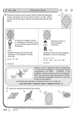 Área de rombosT 11-14
128
6
8
4) 1 m
1 m
3) 1 m
1 m
Calcule la medida del área de los rombos.
Lo corto en 4 partes y formo
un rectángulo. Entonces, como
ya sé el cálculo para el área de
rectángulo...
Divido el rombo en
dos triángulos.
Entonces...
6 x 8 ÷ 2 = 24
Obtengo el área de cada triángulo.
Multiplico o sumo el resultado.
6 x 4 ÷ 2 = 12
2 x 12 = 24 (12 + 12 = 24)
R: 24 m2 R: 24 m
2
1)
4 cm
8 cm
2)
20 m
8 m
A
C
B D
diagonal
mayor
diagonal
menor
La fórmula para calcular la medida del área de un rombo es:
área del rombo = diagonal mayor x diagonal menor ÷ 2
1 m
1 m
sszz
sszz
sszz
ss
ss
ss
ss
zz
zz
zz
zz
gg
gg
ss
ss
ss
ss
zz
zz
zz
zz
gg
gg
Observe que la diagonal menor corresponde
a la base del rectángulo y la diagonal mayor
corresponde a la altura. Entonces, si las
multiplica, obtiene el área de todo el rectángulo.
Pero hay que dividir entre dos porque el rombo
es la mitad del rectángulo. Esto es lo que hizo
la niña de esta página.
Piense la manera como puede medir el área del siguiente
rombo. Compare con lo que dice la niña y el niño. Utilice
una de las formas para calcular la medida del área de esa
figura.
Multiplico la base por la altura del
rectángulo. El resultado lo divido
entre dos.
Gloria
1
A
Elías
Calcule el área de un rombo cuya diagonal mayor es de 10 cm y la menor es
de 8 cm.
 