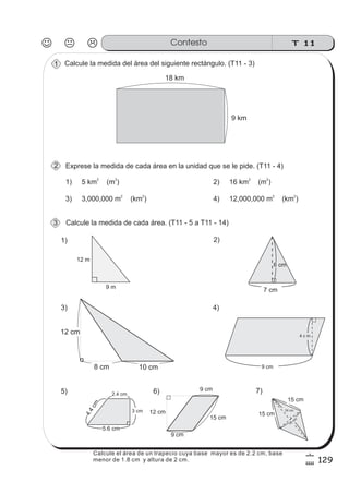 T 11Contesto
129
6
9
Calcule la medida del área del siguiente rectángulo. (T11 - 3)
Calcule la medida de cada área. (T11 - 5 a T11 - 14)
Exprese la medida de cada área en la unidad que se le pide. (T11 - 4)
2.4 cm
5.6 cm
4.4cm
7)
15 cm
18
cm
24 cm
15 cm
5)
4 c m
9 cm
4)
7 cm
6 cm
2)
3)
9 m
12 m
1)
1
2
3
9 cm
9 cm
15 cm
12 cm
6)
9 km
18 km
1) 5 km (m )
2 2
2) 16 km (m )
2 2
3) 3,000,000 m (km )
2 2
4) 12,000,000 m (km )
2 2
3 cm
10 cm8 cm
12 cm
Calcule el área de un trapecio cuya base mayor es de 2.2 cm, base
menor de 1.8 cm y altura de 2 cm.
 