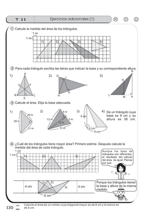 Ejercicios adicionales (1)T 11
130
6
0
Calcule la medida del área de los triángulos.
Para cada triángulo escriba las letras que indican la base y su correspondiente altura.
Calcule el área. Elija la base adecuada.
I
29 m
20 m
21 m
5 m
1) 2) 3)
9 cm
8 cm
4 cm
¿Cuál de los triángulos tiene mayor área? Primero estime. Después calcule la
medida del área de cada triángulo.
4) De un triángulo cuya
base es 9 cm y su
altura es 36 cm.
5 m
13 m
13 m
12 m
2)
H
K
J
G1)
A
D F
B
E
C
3)
N
O
L
M P
1 m
1 m
1 cm
1 cm
Porque los triángulos tienen
la base y altura de la misma
medida.
4 cm4 cm
6 cm
Aunque los tipos de
triángulos son diferentes,
el resultado del cálculo
del área da igual. Piense
por qué.
1) 2) 3) 4)
1) 2) 3)
1) 2)
3)
1
2
3
4
Calcule el área de un rombo cuya diagonal mayor es de 8 cm y la menor es
de 5 cm.
 