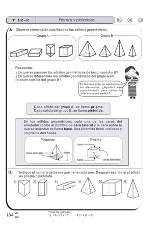 134
Prismas y pirámidesT 12-2
6
$
Observe cómo están clasificados los sólidos geométricos.
Responda.
¿En qué se parecen los sólidos geométricos de los grupos A y B?
¿En qué se diferencian los sólidos geométricos del grupo A en
relación con los del grupo B?
Grupo B
En los sólidos geométricos, cada una de las caras del
alrededor recibe el nombre de y la cara sobre la
que se asientan se llama . Una pirámide tiene una base y
cara lateral
base
Indique el número de bases que tiene cada uno. Después escriba si el sólido
es prisma o pirámide.
1) 6)2) 3) 4) 5)
Grupo A
En la clase anterior aprendimos
los elementos. ¿Ayudará ese
conocimiento para saber la
diferencia entre ellos?
z
ss
ss
ss
zz
zz
zz
zz
gg
gg
ss
ss
ss
zz
zz
zz
zz
gg
gg
ss
ss
s
zz
zz
zz
gg
gg
ss
ss
ss
zz
zz
zz
zz
gg
gg
ss
ss
ss
zz
zz
zz
zz
gg
gg
ss
ss
ss
zz
zz
zz
zz
gg
gg
ss
zz
gg
gg
ss
ss
ss
zz
zz
zz
gg
gg
ss
ss
ss
zz
zz
zz
zz
gg
gg
ss
sszz
zz
gg
gg
ss
ss
ss
zz
zz
zz
zz
gg
gg
ss
ss
ss
zz
zz
zz
zz
gg
gg
ss
zz
zz
gg
gg
ss
ss
ss
zz
zz
zz
gg
gg
ss
ss
ss
zz
zz
zz
zz
gg
gg
ss
zz
zz
gg
gg
ss
ss
ss
zz
zz
zz
gg
gg
ss
ss
ss
zz
zz
zz
zz
gg
gg
zz
gg
gg
ss
ss
ss
zz
zz
zz
zz
gg
gg
Cada sólido del grupo A, se llama .
Cada sólido del grupo B, se llama .
prisma
pirámide
base
base caras laterales
Prisma
caras laterales base
Pirámide
un prisma dos bases.
A
1
Trate de calcular.
1) 10 ÷ (1 + 10) 2) 1 + (1 ÷ 9)
 