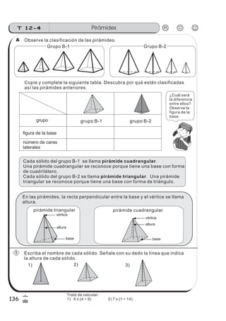 PirámidesT 12-4
136
6
&
Observe la clasificación de las pirámides.
Copie y complete la siguiente tabla. Descubra por qué están clasificadas
así las pirámides anteriores.
Grupo B-1
número de caras
laterales
figura de la base
grupo B-1 grupo B-2
Cada sólido del grupo B-1 se llama .
Una pirámide cuadrangular se reconoce porque tiene una base con forma
de cuadrilátero.
Cada sólido del grupo B-2 se llama . Una pirámide
triangular se reconoce porque tiene una base con forma de triángulo.
pirámide cuadrangular
pirámide triangular
Escriba el nombre de cada sólido. Señale con su dedo la línea que indica
la altura de cada sólido.
1) 2) 3)
pirámide triangular pirámide cuadrangular
vértice
base
altura
vértice
base
altura
Grupo B-2
grupo
En las pirámides, la recta perpendicular entre la base y el vértice se llama
altura.
¿Cuál será
la diferencia
entre ellos?
Observe la
figura de la
base.
A
1
Trate de calcular.
1) 6 x (4 ÷ 9) 2) 7 x (1 ÷ 14)
 